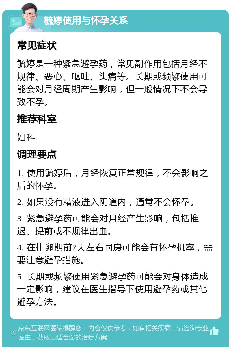 毓婷使用与怀孕关系 常见症状 毓婷是一种紧急避孕药，常见副作用包括月经不规律、恶心、呕吐、头痛等。长期或频繁使用可能会对月经周期产生影响，但一般情况下不会导致不孕。 推荐科室 妇科 调理要点 1. 使用毓婷后，月经恢复正常规律，不会影响之后的怀孕。 2. 如果没有精液进入阴道内，通常不会怀孕。 3. 紧急避孕药可能会对月经产生影响，包括推迟、提前或不规律出血。 4. 在排卵期前7天左右同房可能会有怀孕机率，需要注意避孕措施。 5. 长期或频繁使用紧急避孕药可能会对身体造成一定影响，建议在医生指导下使用避孕药或其他避孕方法。