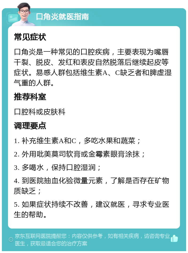 口角炎就医指南 常见症状 口角炎是一种常见的口腔疾病，主要表现为嘴唇干裂、脱皮、发红和表皮自然脱落后继续起皮等症状。易感人群包括维生素A、C缺乏者和脾虚湿气重的人群。 推荐科室 口腔科或皮肤科 调理要点 1. 补充维生素A和C，多吃水果和蔬菜； 2. 外用吡美莫司软膏或金霉素眼膏涂抹； 3. 多喝水，保持口腔湿润； 4. 到医院抽血化验微量元素，了解是否存在矿物质缺乏； 5. 如果症状持续不改善，建议就医，寻求专业医生的帮助。