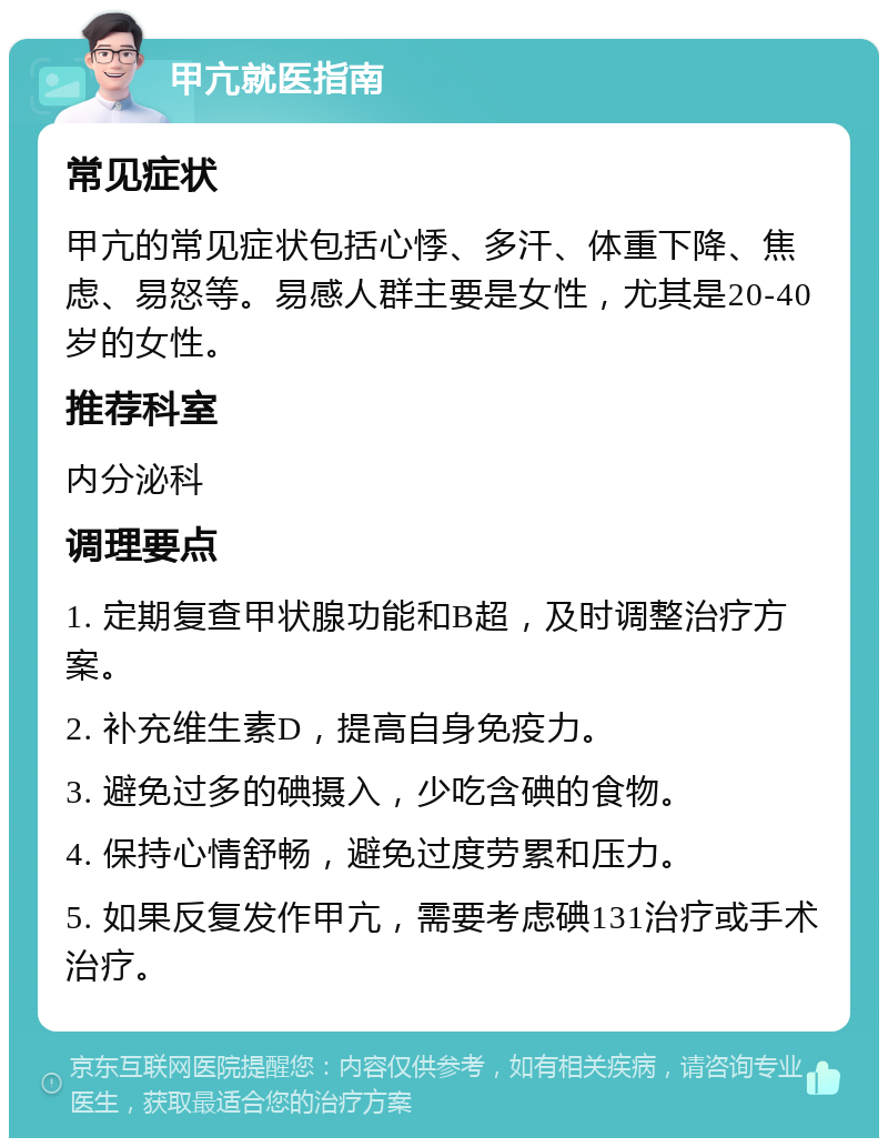 甲亢就医指南 常见症状 甲亢的常见症状包括心悸、多汗、体重下降、焦虑、易怒等。易感人群主要是女性，尤其是20-40岁的女性。 推荐科室 内分泌科 调理要点 1. 定期复查甲状腺功能和B超，及时调整治疗方案。 2. 补充维生素D，提高自身免疫力。 3. 避免过多的碘摄入，少吃含碘的食物。 4. 保持心情舒畅，避免过度劳累和压力。 5. 如果反复发作甲亢，需要考虑碘131治疗或手术治疗。