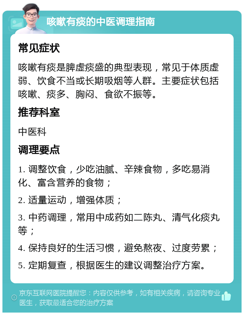 咳嗽有痰的中医调理指南 常见症状 咳嗽有痰是脾虚痰盛的典型表现，常见于体质虚弱、饮食不当或长期吸烟等人群。主要症状包括咳嗽、痰多、胸闷、食欲不振等。 推荐科室 中医科 调理要点 1. 调整饮食，少吃油腻、辛辣食物，多吃易消化、富含营养的食物； 2. 适量运动，增强体质； 3. 中药调理，常用中成药如二陈丸、清气化痰丸等； 4. 保持良好的生活习惯，避免熬夜、过度劳累； 5. 定期复查，根据医生的建议调整治疗方案。