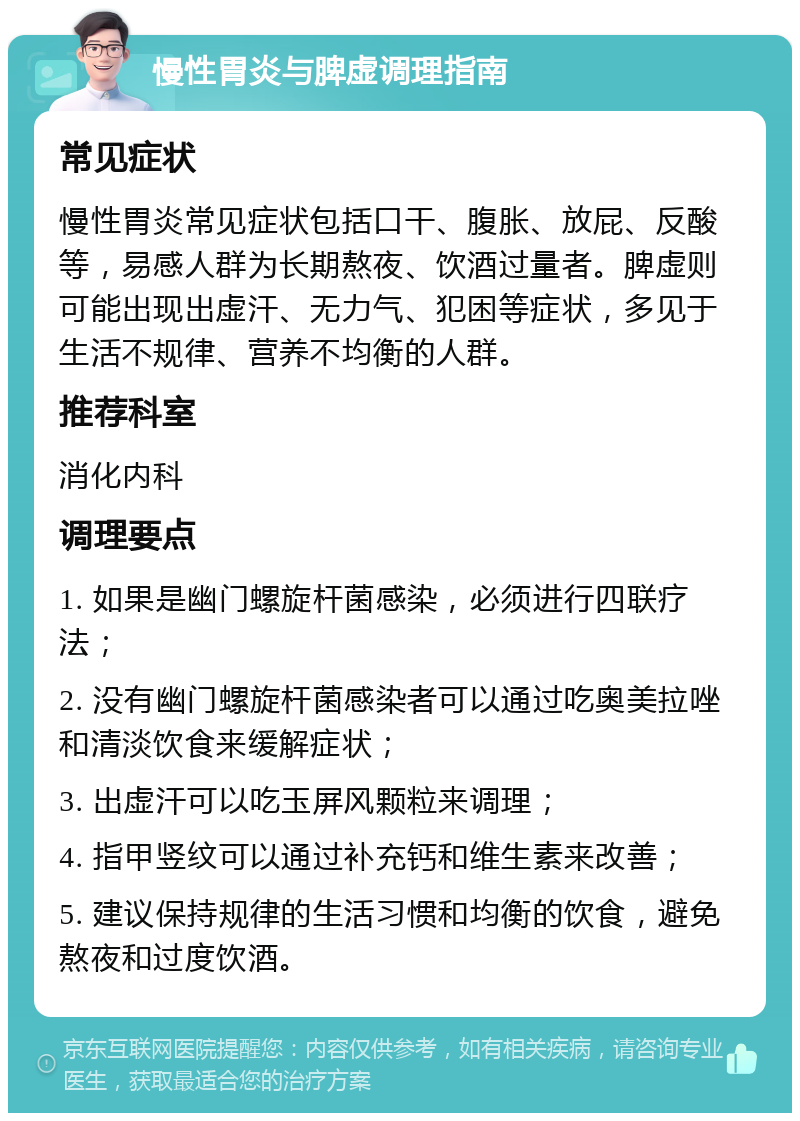 慢性胃炎与脾虚调理指南 常见症状 慢性胃炎常见症状包括口干、腹胀、放屁、反酸等，易感人群为长期熬夜、饮酒过量者。脾虚则可能出现出虚汗、无力气、犯困等症状，多见于生活不规律、营养不均衡的人群。 推荐科室 消化内科 调理要点 1. 如果是幽门螺旋杆菌感染，必须进行四联疗法； 2. 没有幽门螺旋杆菌感染者可以通过吃奥美拉唑和清淡饮食来缓解症状； 3. 出虚汗可以吃玉屏风颗粒来调理； 4. 指甲竖纹可以通过补充钙和维生素来改善； 5. 建议保持规律的生活习惯和均衡的饮食，避免熬夜和过度饮酒。