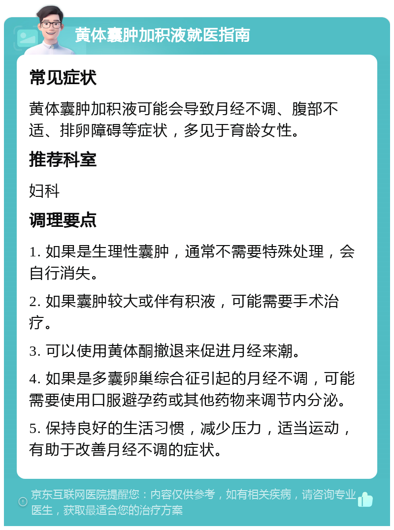 黄体囊肿加积液就医指南 常见症状 黄体囊肿加积液可能会导致月经不调、腹部不适、排卵障碍等症状，多见于育龄女性。 推荐科室 妇科 调理要点 1. 如果是生理性囊肿，通常不需要特殊处理，会自行消失。 2. 如果囊肿较大或伴有积液，可能需要手术治疗。 3. 可以使用黄体酮撤退来促进月经来潮。 4. 如果是多囊卵巢综合征引起的月经不调，可能需要使用口服避孕药或其他药物来调节内分泌。 5. 保持良好的生活习惯，减少压力，适当运动，有助于改善月经不调的症状。