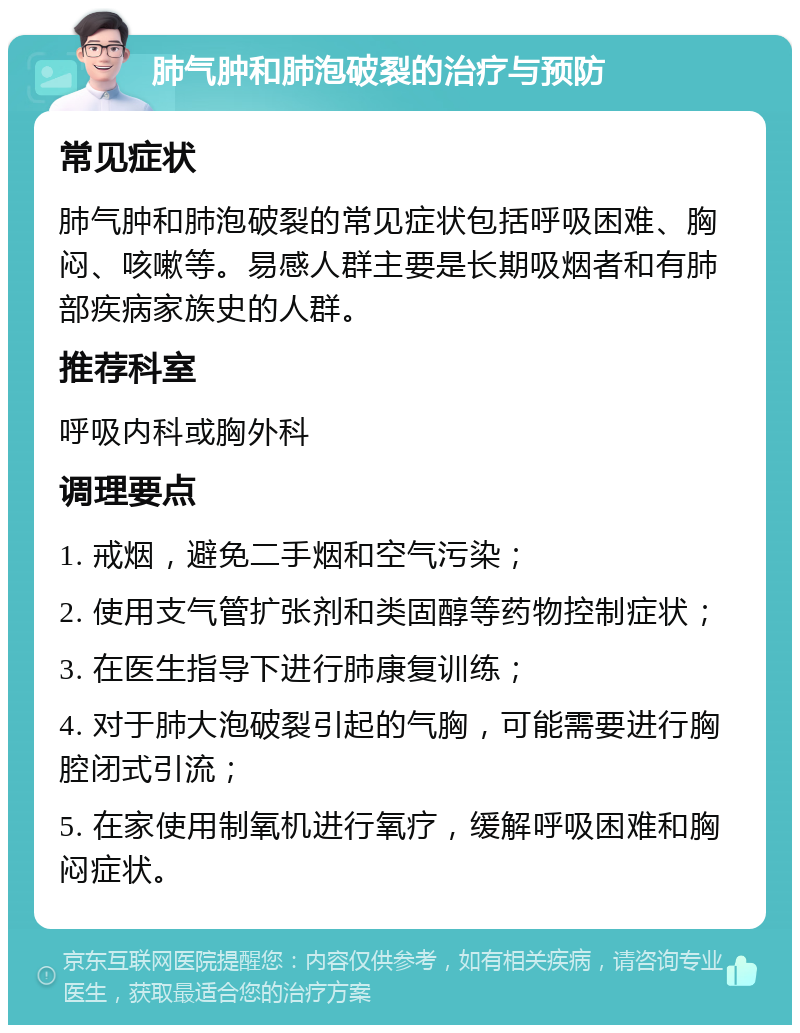 肺气肿和肺泡破裂的治疗与预防 常见症状 肺气肿和肺泡破裂的常见症状包括呼吸困难、胸闷、咳嗽等。易感人群主要是长期吸烟者和有肺部疾病家族史的人群。 推荐科室 呼吸内科或胸外科 调理要点 1. 戒烟，避免二手烟和空气污染； 2. 使用支气管扩张剂和类固醇等药物控制症状； 3. 在医生指导下进行肺康复训练； 4. 对于肺大泡破裂引起的气胸，可能需要进行胸腔闭式引流； 5. 在家使用制氧机进行氧疗，缓解呼吸困难和胸闷症状。