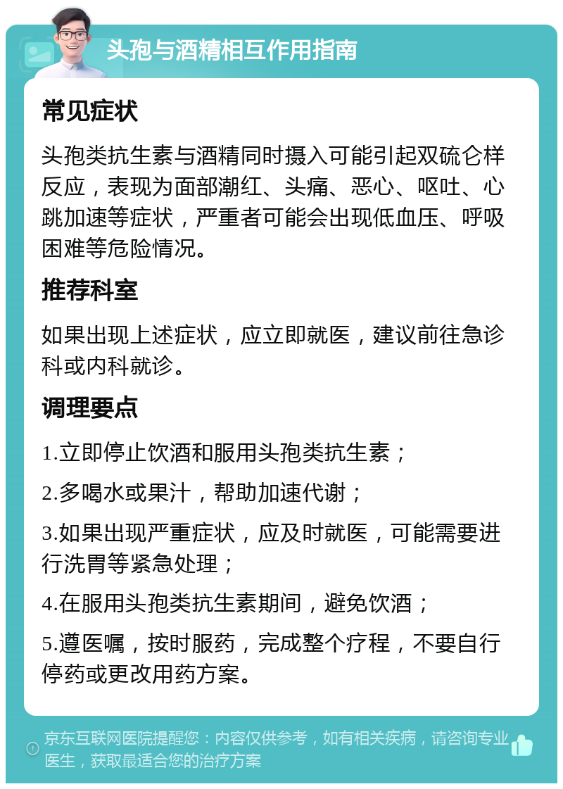 头孢与酒精相互作用指南 常见症状 头孢类抗生素与酒精同时摄入可能引起双硫仑样反应，表现为面部潮红、头痛、恶心、呕吐、心跳加速等症状，严重者可能会出现低血压、呼吸困难等危险情况。 推荐科室 如果出现上述症状，应立即就医，建议前往急诊科或内科就诊。 调理要点 1.立即停止饮酒和服用头孢类抗生素； 2.多喝水或果汁，帮助加速代谢； 3.如果出现严重症状，应及时就医，可能需要进行洗胃等紧急处理； 4.在服用头孢类抗生素期间，避免饮酒； 5.遵医嘱，按时服药，完成整个疗程，不要自行停药或更改用药方案。