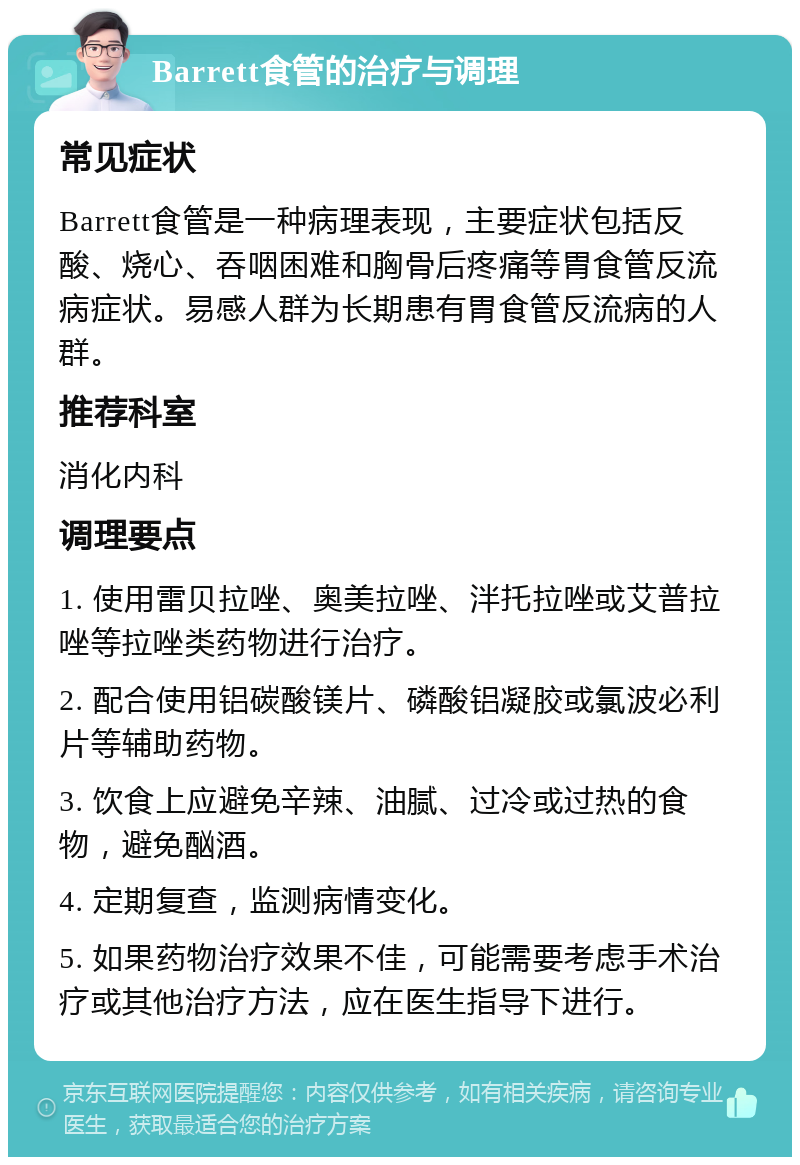 Barrett食管的治疗与调理 常见症状 Barrett食管是一种病理表现，主要症状包括反酸、烧心、吞咽困难和胸骨后疼痛等胃食管反流病症状。易感人群为长期患有胃食管反流病的人群。 推荐科室 消化内科 调理要点 1. 使用雷贝拉唑、奥美拉唑、泮托拉唑或艾普拉唑等拉唑类药物进行治疗。 2. 配合使用铝碳酸镁片、磷酸铝凝胶或氯波必利片等辅助药物。 3. 饮食上应避免辛辣、油腻、过冷或过热的食物，避免酗酒。 4. 定期复查，监测病情变化。 5. 如果药物治疗效果不佳，可能需要考虑手术治疗或其他治疗方法，应在医生指导下进行。