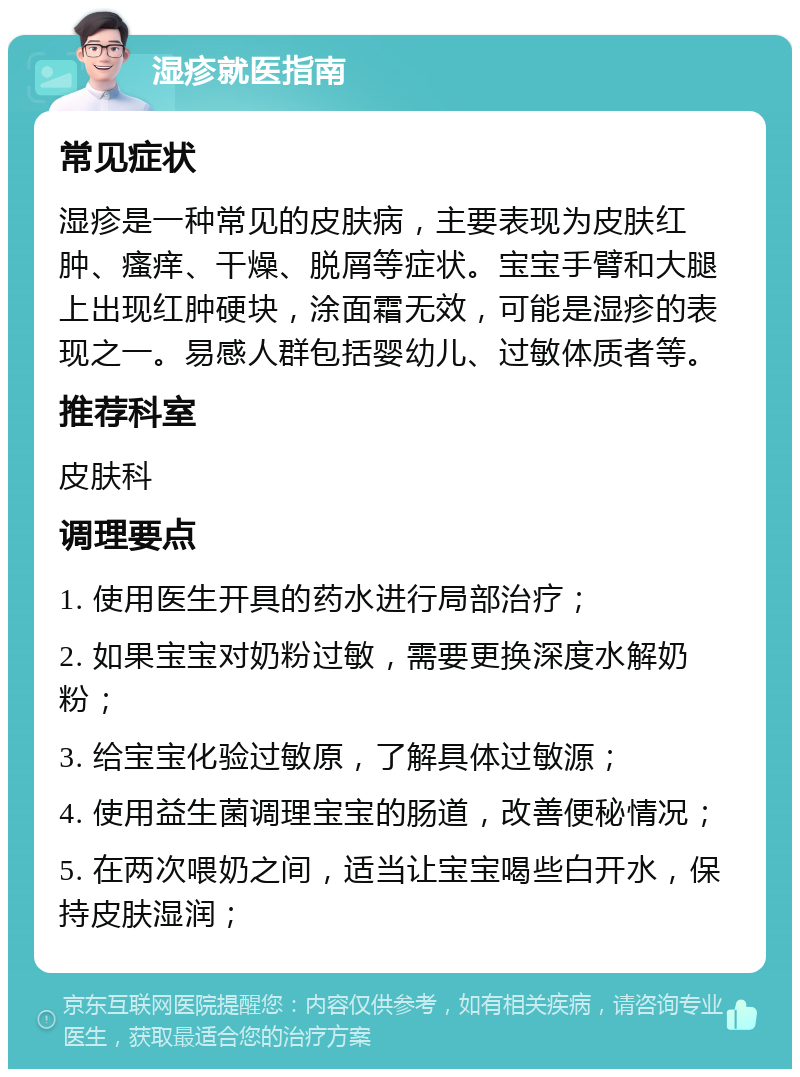 湿疹就医指南 常见症状 湿疹是一种常见的皮肤病，主要表现为皮肤红肿、瘙痒、干燥、脱屑等症状。宝宝手臂和大腿上出现红肿硬块，涂面霜无效，可能是湿疹的表现之一。易感人群包括婴幼儿、过敏体质者等。 推荐科室 皮肤科 调理要点 1. 使用医生开具的药水进行局部治疗； 2. 如果宝宝对奶粉过敏，需要更换深度水解奶粉； 3. 给宝宝化验过敏原，了解具体过敏源； 4. 使用益生菌调理宝宝的肠道，改善便秘情况； 5. 在两次喂奶之间，适当让宝宝喝些白开水，保持皮肤湿润；