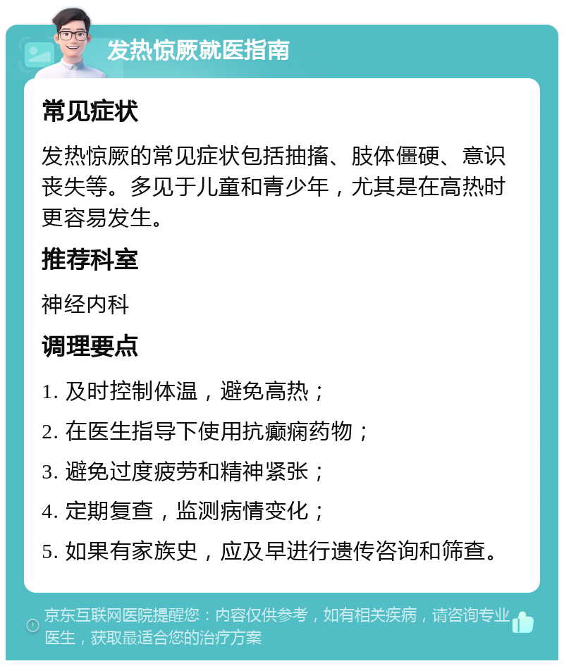 发热惊厥就医指南 常见症状 发热惊厥的常见症状包括抽搐、肢体僵硬、意识丧失等。多见于儿童和青少年，尤其是在高热时更容易发生。 推荐科室 神经内科 调理要点 1. 及时控制体温，避免高热； 2. 在医生指导下使用抗癫痫药物； 3. 避免过度疲劳和精神紧张； 4. 定期复查，监测病情变化； 5. 如果有家族史，应及早进行遗传咨询和筛查。