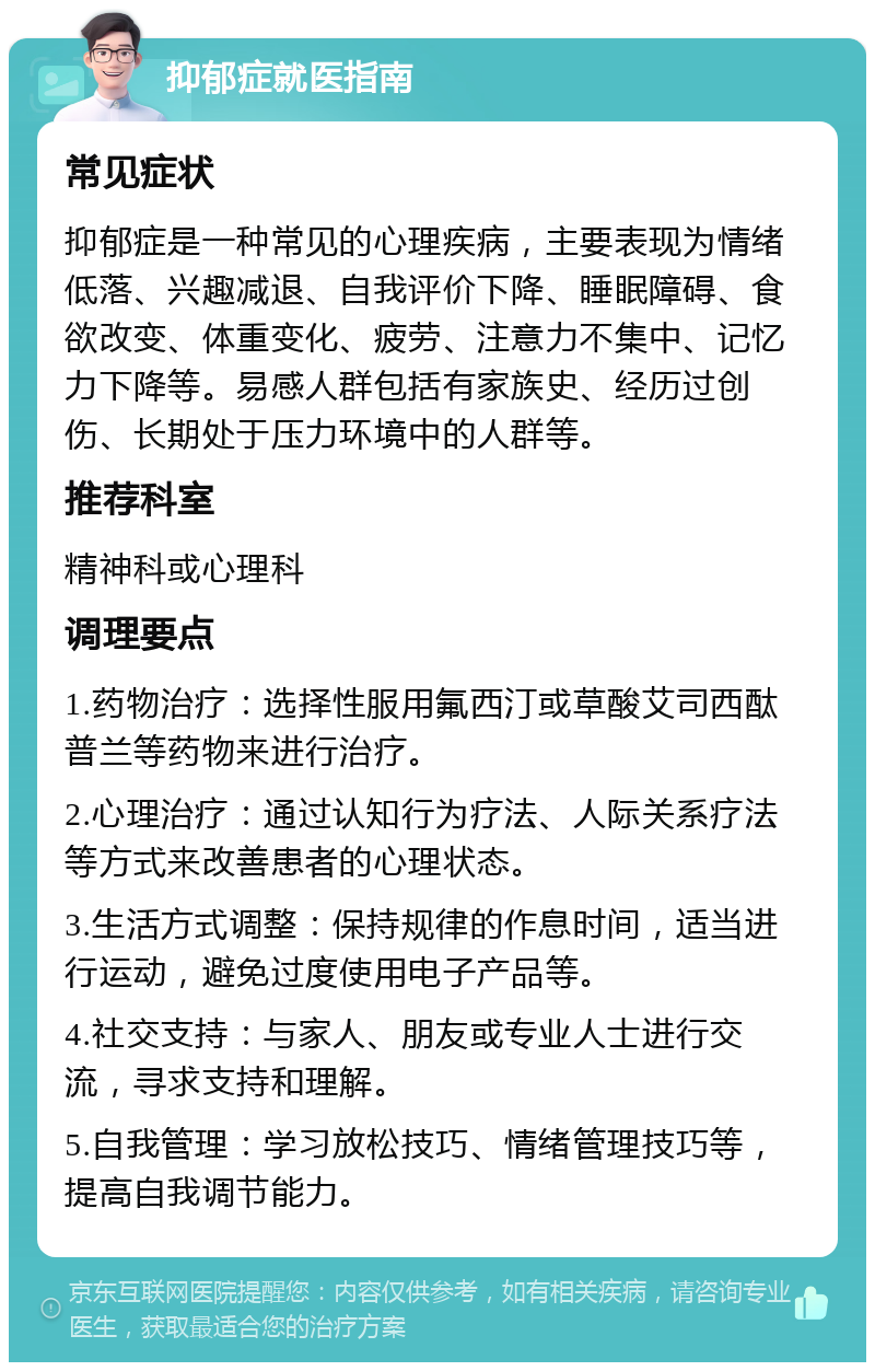 抑郁症就医指南 常见症状 抑郁症是一种常见的心理疾病，主要表现为情绪低落、兴趣减退、自我评价下降、睡眠障碍、食欲改变、体重变化、疲劳、注意力不集中、记忆力下降等。易感人群包括有家族史、经历过创伤、长期处于压力环境中的人群等。 推荐科室 精神科或心理科 调理要点 1.药物治疗：选择性服用氟西汀或草酸艾司西酞普兰等药物来进行治疗。 2.心理治疗：通过认知行为疗法、人际关系疗法等方式来改善患者的心理状态。 3.生活方式调整：保持规律的作息时间，适当进行运动，避免过度使用电子产品等。 4.社交支持：与家人、朋友或专业人士进行交流，寻求支持和理解。 5.自我管理：学习放松技巧、情绪管理技巧等，提高自我调节能力。