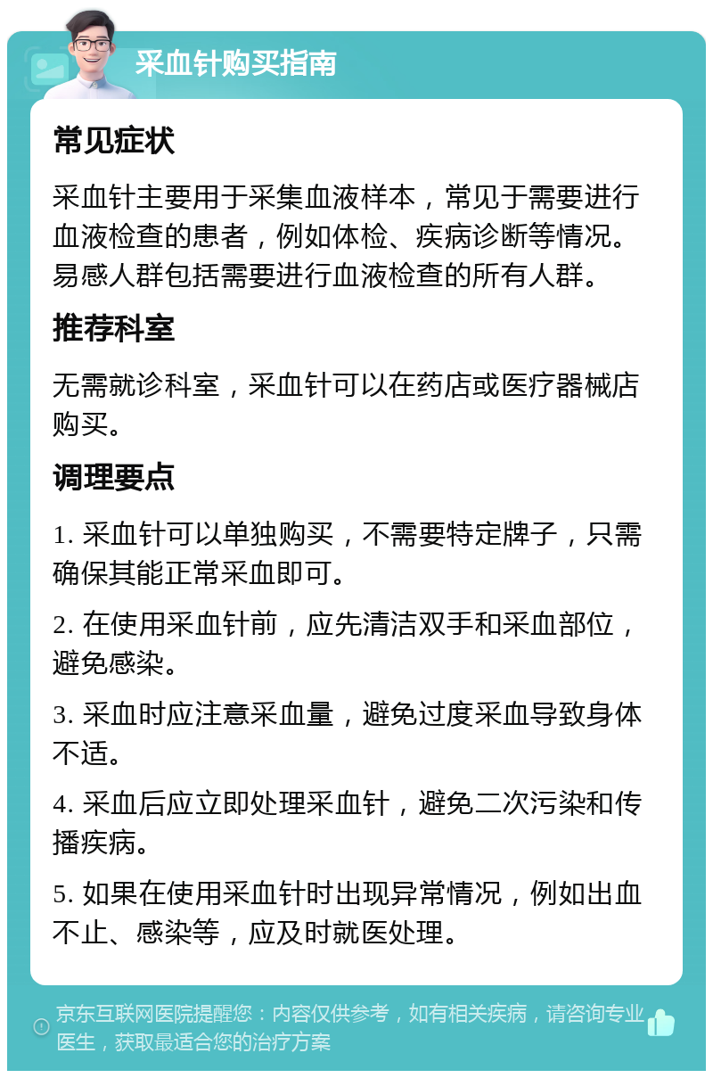 采血针购买指南 常见症状 采血针主要用于采集血液样本，常见于需要进行血液检查的患者，例如体检、疾病诊断等情况。易感人群包括需要进行血液检查的所有人群。 推荐科室 无需就诊科室，采血针可以在药店或医疗器械店购买。 调理要点 1. 采血针可以单独购买，不需要特定牌子，只需确保其能正常采血即可。 2. 在使用采血针前，应先清洁双手和采血部位，避免感染。 3. 采血时应注意采血量，避免过度采血导致身体不适。 4. 采血后应立即处理采血针，避免二次污染和传播疾病。 5. 如果在使用采血针时出现异常情况，例如出血不止、感染等，应及时就医处理。