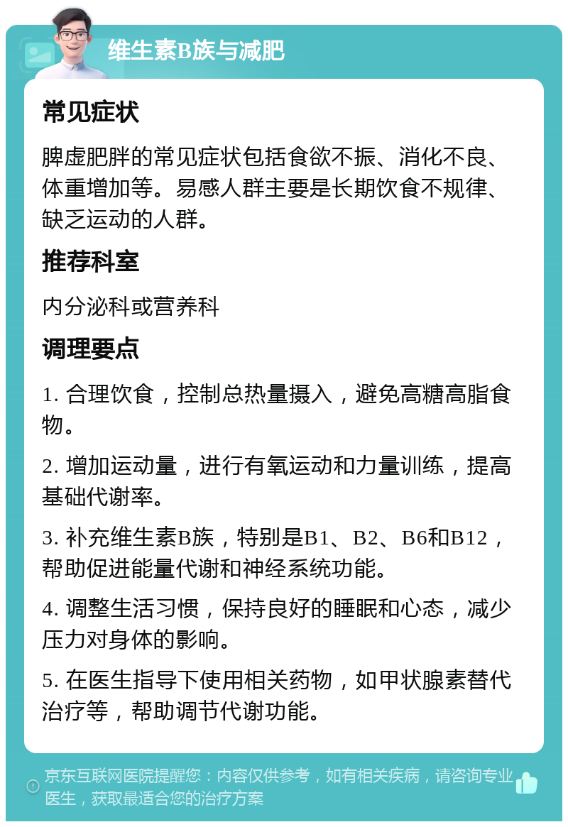 维生素B族与减肥 常见症状 脾虚肥胖的常见症状包括食欲不振、消化不良、体重增加等。易感人群主要是长期饮食不规律、缺乏运动的人群。 推荐科室 内分泌科或营养科 调理要点 1. 合理饮食，控制总热量摄入，避免高糖高脂食物。 2. 增加运动量，进行有氧运动和力量训练，提高基础代谢率。 3. 补充维生素B族，特别是B1、B2、B6和B12，帮助促进能量代谢和神经系统功能。 4. 调整生活习惯，保持良好的睡眠和心态，减少压力对身体的影响。 5. 在医生指导下使用相关药物，如甲状腺素替代治疗等，帮助调节代谢功能。