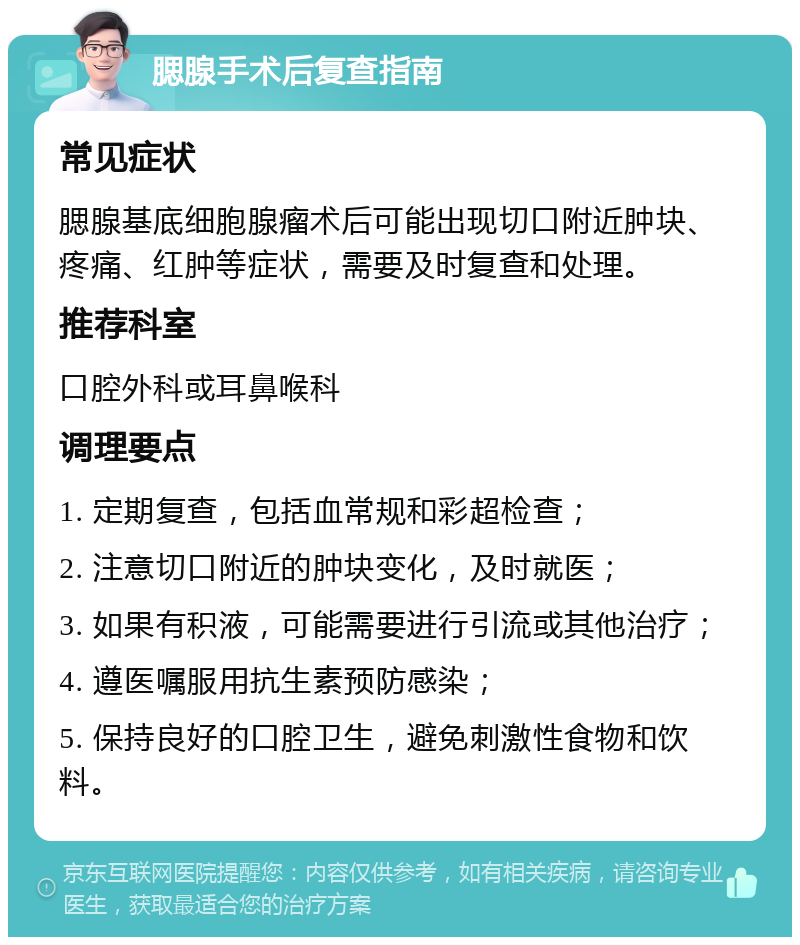 腮腺手术后复查指南 常见症状 腮腺基底细胞腺瘤术后可能出现切口附近肿块、疼痛、红肿等症状，需要及时复查和处理。 推荐科室 口腔外科或耳鼻喉科 调理要点 1. 定期复查，包括血常规和彩超检查； 2. 注意切口附近的肿块变化，及时就医； 3. 如果有积液，可能需要进行引流或其他治疗； 4. 遵医嘱服用抗生素预防感染； 5. 保持良好的口腔卫生，避免刺激性食物和饮料。