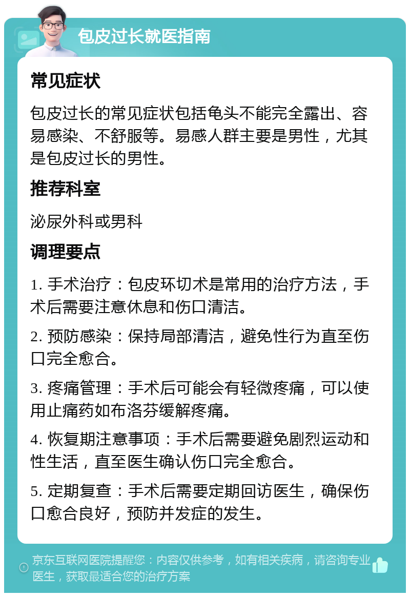 包皮过长就医指南 常见症状 包皮过长的常见症状包括龟头不能完全露出、容易感染、不舒服等。易感人群主要是男性，尤其是包皮过长的男性。 推荐科室 泌尿外科或男科 调理要点 1. 手术治疗：包皮环切术是常用的治疗方法，手术后需要注意休息和伤口清洁。 2. 预防感染：保持局部清洁，避免性行为直至伤口完全愈合。 3. 疼痛管理：手术后可能会有轻微疼痛，可以使用止痛药如布洛芬缓解疼痛。 4. 恢复期注意事项：手术后需要避免剧烈运动和性生活，直至医生确认伤口完全愈合。 5. 定期复查：手术后需要定期回访医生，确保伤口愈合良好，预防并发症的发生。