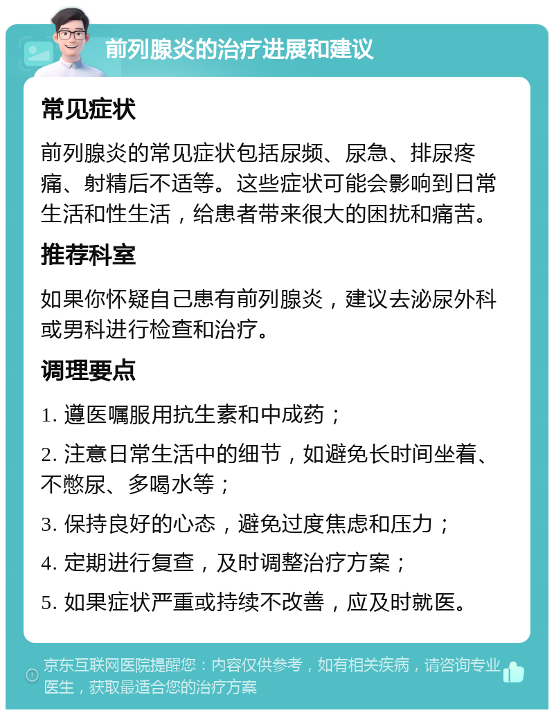 前列腺炎的治疗进展和建议 常见症状 前列腺炎的常见症状包括尿频、尿急、排尿疼痛、射精后不适等。这些症状可能会影响到日常生活和性生活，给患者带来很大的困扰和痛苦。 推荐科室 如果你怀疑自己患有前列腺炎，建议去泌尿外科或男科进行检查和治疗。 调理要点 1. 遵医嘱服用抗生素和中成药； 2. 注意日常生活中的细节，如避免长时间坐着、不憋尿、多喝水等； 3. 保持良好的心态，避免过度焦虑和压力； 4. 定期进行复查，及时调整治疗方案； 5. 如果症状严重或持续不改善，应及时就医。