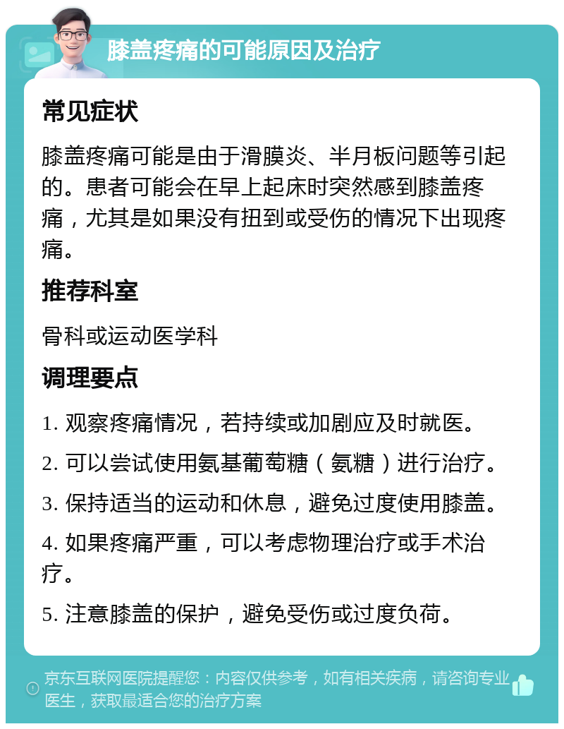 膝盖疼痛的可能原因及治疗 常见症状 膝盖疼痛可能是由于滑膜炎、半月板问题等引起的。患者可能会在早上起床时突然感到膝盖疼痛，尤其是如果没有扭到或受伤的情况下出现疼痛。 推荐科室 骨科或运动医学科 调理要点 1. 观察疼痛情况，若持续或加剧应及时就医。 2. 可以尝试使用氨基葡萄糖（氨糖）进行治疗。 3. 保持适当的运动和休息，避免过度使用膝盖。 4. 如果疼痛严重，可以考虑物理治疗或手术治疗。 5. 注意膝盖的保护，避免受伤或过度负荷。