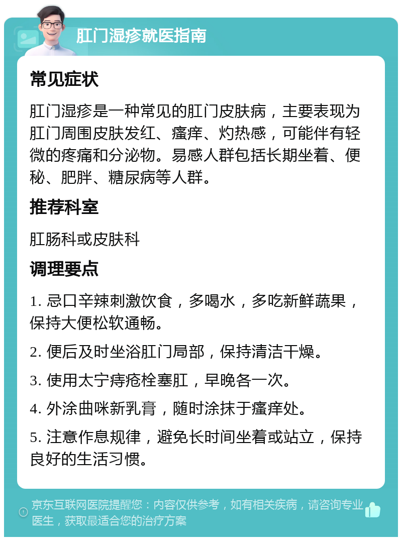 肛门湿疹就医指南 常见症状 肛门湿疹是一种常见的肛门皮肤病，主要表现为肛门周围皮肤发红、瘙痒、灼热感，可能伴有轻微的疼痛和分泌物。易感人群包括长期坐着、便秘、肥胖、糖尿病等人群。 推荐科室 肛肠科或皮肤科 调理要点 1. 忌口辛辣刺激饮食，多喝水，多吃新鲜蔬果，保持大便松软通畅。 2. 便后及时坐浴肛门局部，保持清洁干燥。 3. 使用太宁痔疮栓塞肛，早晚各一次。 4. 外涂曲咪新乳膏，随时涂抹于瘙痒处。 5. 注意作息规律，避免长时间坐着或站立，保持良好的生活习惯。