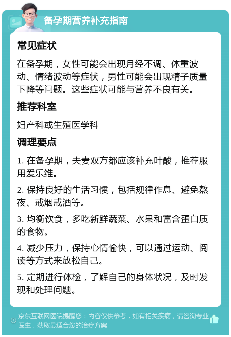 备孕期营养补充指南 常见症状 在备孕期，女性可能会出现月经不调、体重波动、情绪波动等症状，男性可能会出现精子质量下降等问题。这些症状可能与营养不良有关。 推荐科室 妇产科或生殖医学科 调理要点 1. 在备孕期，夫妻双方都应该补充叶酸，推荐服用爱乐维。 2. 保持良好的生活习惯，包括规律作息、避免熬夜、戒烟戒酒等。 3. 均衡饮食，多吃新鲜蔬菜、水果和富含蛋白质的食物。 4. 减少压力，保持心情愉快，可以通过运动、阅读等方式来放松自己。 5. 定期进行体检，了解自己的身体状况，及时发现和处理问题。