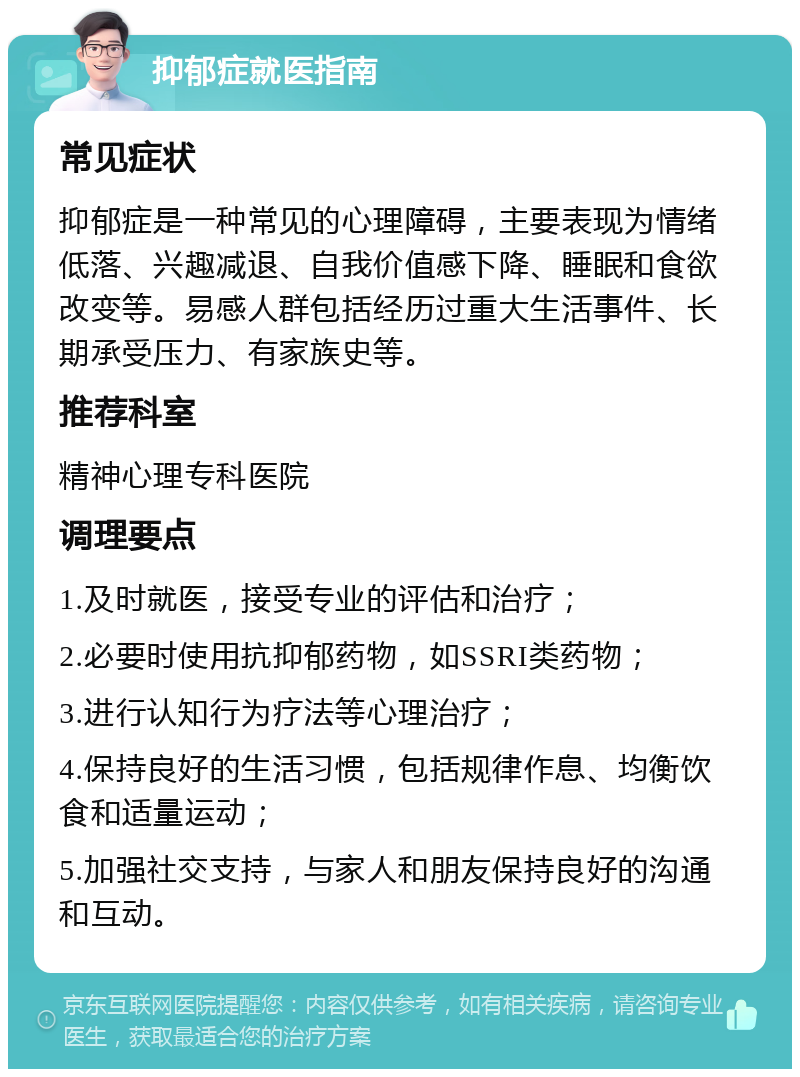 抑郁症就医指南 常见症状 抑郁症是一种常见的心理障碍，主要表现为情绪低落、兴趣减退、自我价值感下降、睡眠和食欲改变等。易感人群包括经历过重大生活事件、长期承受压力、有家族史等。 推荐科室 精神心理专科医院 调理要点 1.及时就医，接受专业的评估和治疗； 2.必要时使用抗抑郁药物，如SSRI类药物； 3.进行认知行为疗法等心理治疗； 4.保持良好的生活习惯，包括规律作息、均衡饮食和适量运动； 5.加强社交支持，与家人和朋友保持良好的沟通和互动。