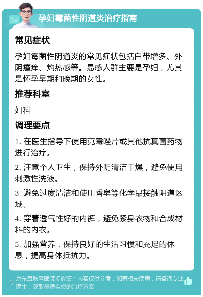 孕妇霉菌性阴道炎治疗指南 常见症状 孕妇霉菌性阴道炎的常见症状包括白带增多、外阴瘙痒、灼热感等。易感人群主要是孕妇，尤其是怀孕早期和晚期的女性。 推荐科室 妇科 调理要点 1. 在医生指导下使用克霉唑片或其他抗真菌药物进行治疗。 2. 注意个人卫生，保持外阴清洁干燥，避免使用刺激性洗液。 3. 避免过度清洁和使用香皂等化学品接触阴道区域。 4. 穿着透气性好的内裤，避免紧身衣物和合成材料的内衣。 5. 加强营养，保持良好的生活习惯和充足的休息，提高身体抵抗力。