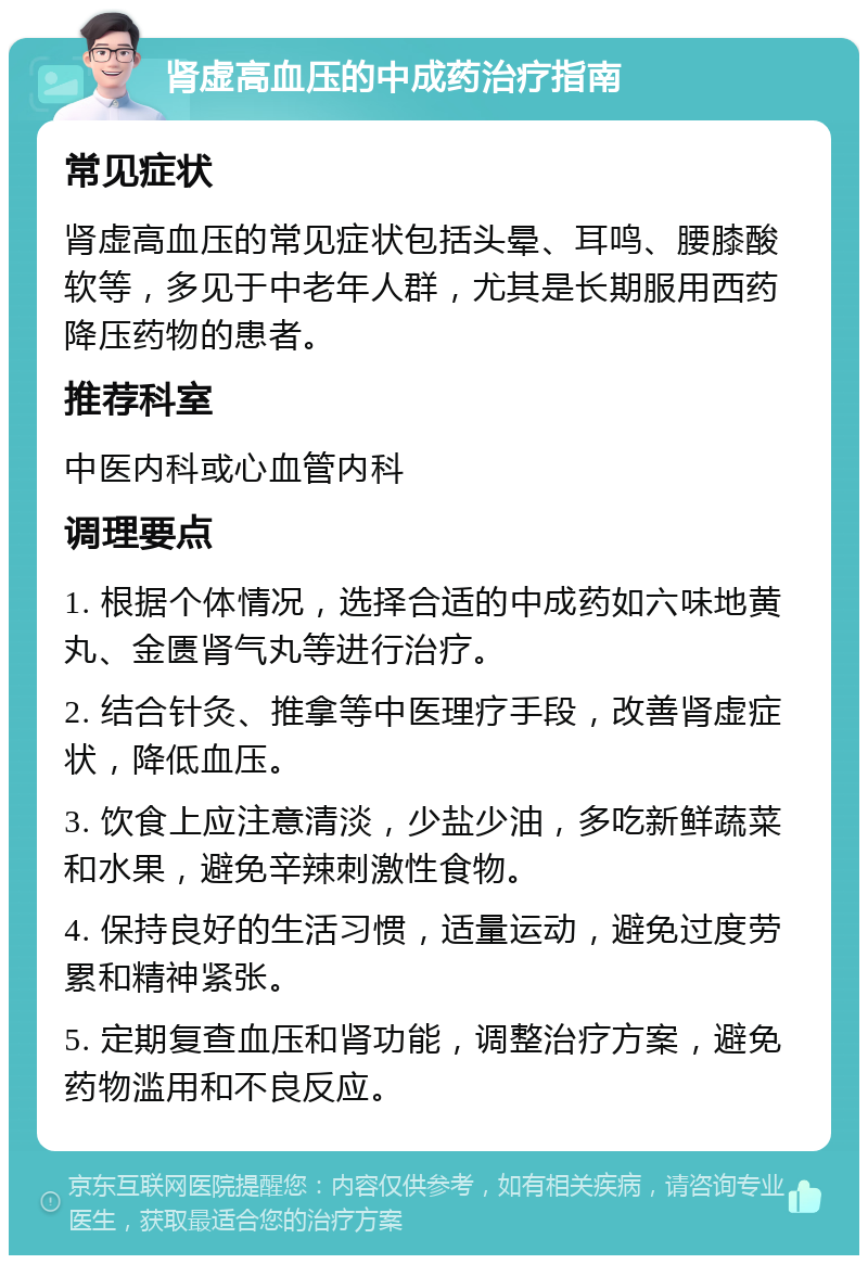 肾虚高血压的中成药治疗指南 常见症状 肾虚高血压的常见症状包括头晕、耳鸣、腰膝酸软等，多见于中老年人群，尤其是长期服用西药降压药物的患者。 推荐科室 中医内科或心血管内科 调理要点 1. 根据个体情况，选择合适的中成药如六味地黄丸、金匮肾气丸等进行治疗。 2. 结合针灸、推拿等中医理疗手段，改善肾虚症状，降低血压。 3. 饮食上应注意清淡，少盐少油，多吃新鲜蔬菜和水果，避免辛辣刺激性食物。 4. 保持良好的生活习惯，适量运动，避免过度劳累和精神紧张。 5. 定期复查血压和肾功能，调整治疗方案，避免药物滥用和不良反应。