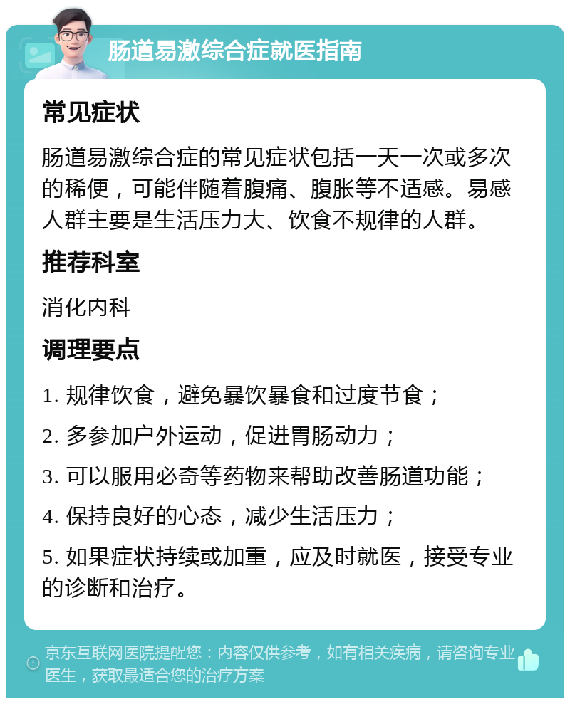 肠道易激综合症就医指南 常见症状 肠道易激综合症的常见症状包括一天一次或多次的稀便，可能伴随着腹痛、腹胀等不适感。易感人群主要是生活压力大、饮食不规律的人群。 推荐科室 消化内科 调理要点 1. 规律饮食，避免暴饮暴食和过度节食； 2. 多参加户外运动，促进胃肠动力； 3. 可以服用必奇等药物来帮助改善肠道功能； 4. 保持良好的心态，减少生活压力； 5. 如果症状持续或加重，应及时就医，接受专业的诊断和治疗。