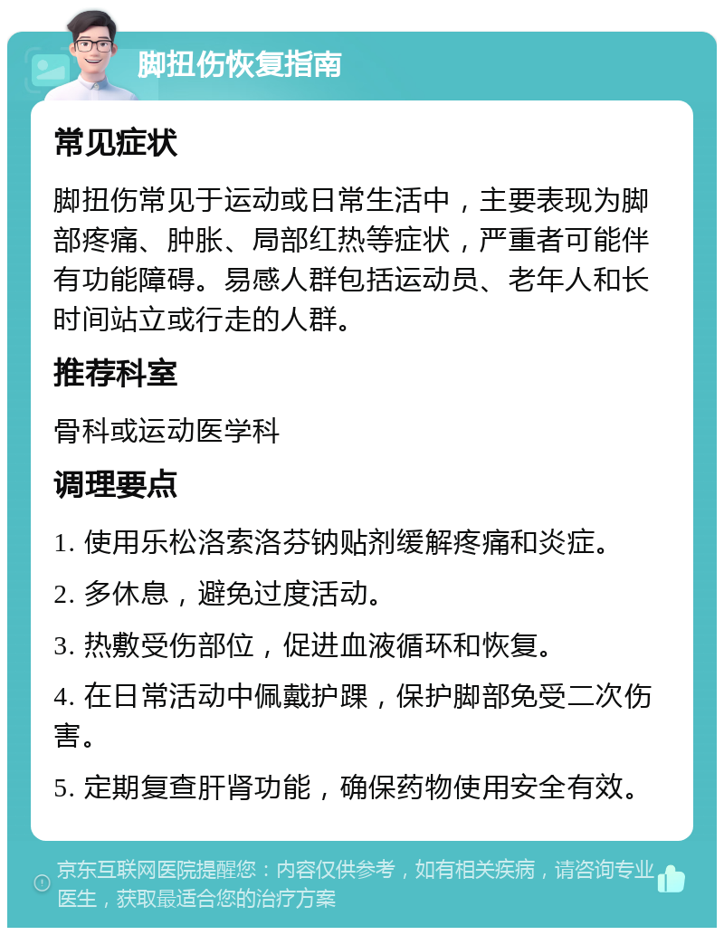 脚扭伤恢复指南 常见症状 脚扭伤常见于运动或日常生活中，主要表现为脚部疼痛、肿胀、局部红热等症状，严重者可能伴有功能障碍。易感人群包括运动员、老年人和长时间站立或行走的人群。 推荐科室 骨科或运动医学科 调理要点 1. 使用乐松洛索洛芬钠贴剂缓解疼痛和炎症。 2. 多休息，避免过度活动。 3. 热敷受伤部位，促进血液循环和恢复。 4. 在日常活动中佩戴护踝，保护脚部免受二次伤害。 5. 定期复查肝肾功能，确保药物使用安全有效。