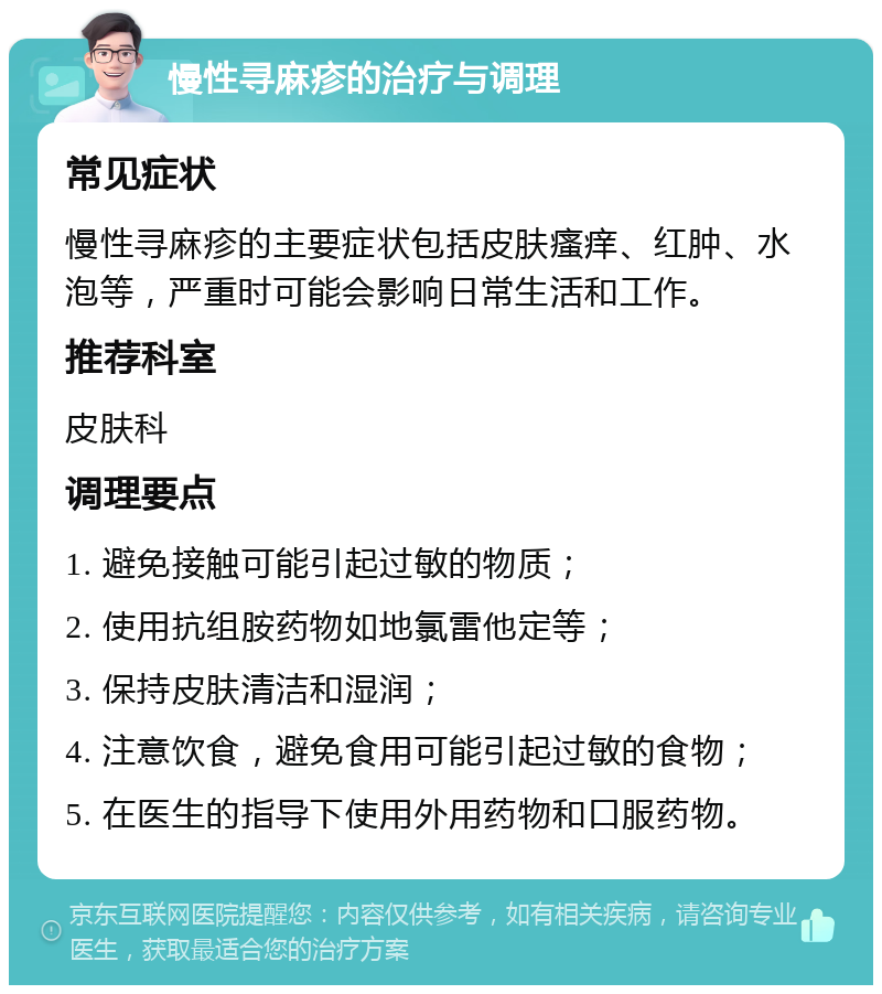 慢性寻麻疹的治疗与调理 常见症状 慢性寻麻疹的主要症状包括皮肤瘙痒、红肿、水泡等，严重时可能会影响日常生活和工作。 推荐科室 皮肤科 调理要点 1. 避免接触可能引起过敏的物质； 2. 使用抗组胺药物如地氯雷他定等； 3. 保持皮肤清洁和湿润； 4. 注意饮食，避免食用可能引起过敏的食物； 5. 在医生的指导下使用外用药物和口服药物。