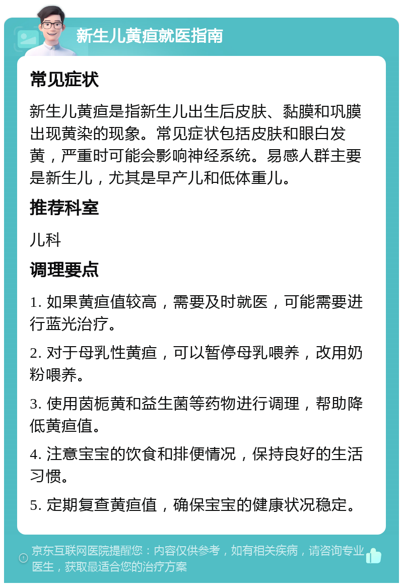 新生儿黄疸就医指南 常见症状 新生儿黄疸是指新生儿出生后皮肤、黏膜和巩膜出现黄染的现象。常见症状包括皮肤和眼白发黄，严重时可能会影响神经系统。易感人群主要是新生儿，尤其是早产儿和低体重儿。 推荐科室 儿科 调理要点 1. 如果黄疸值较高，需要及时就医，可能需要进行蓝光治疗。 2. 对于母乳性黄疸，可以暂停母乳喂养，改用奶粉喂养。 3. 使用茵栀黄和益生菌等药物进行调理，帮助降低黄疸值。 4. 注意宝宝的饮食和排便情况，保持良好的生活习惯。 5. 定期复查黄疸值，确保宝宝的健康状况稳定。