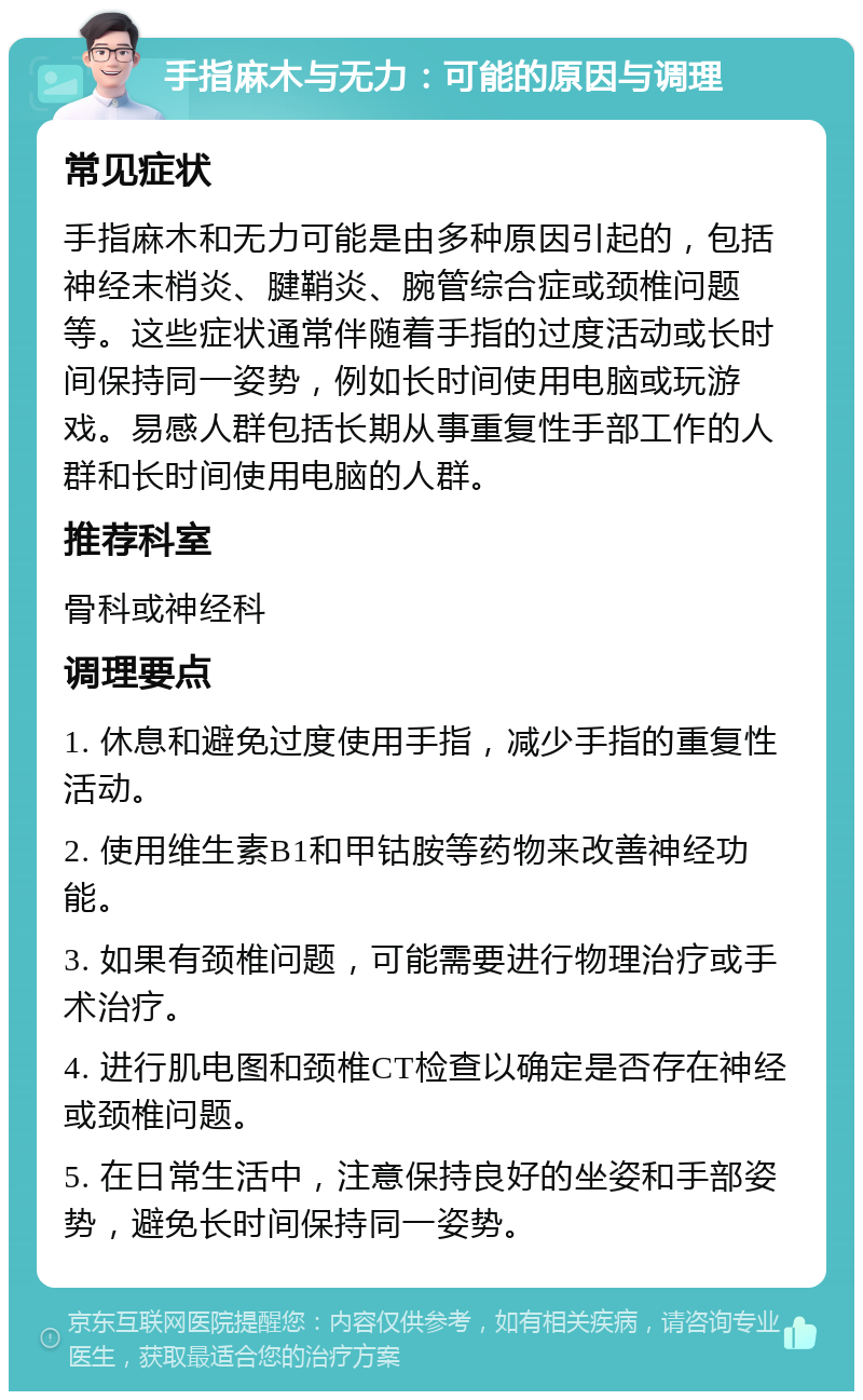 手指麻木与无力：可能的原因与调理 常见症状 手指麻木和无力可能是由多种原因引起的，包括神经末梢炎、腱鞘炎、腕管综合症或颈椎问题等。这些症状通常伴随着手指的过度活动或长时间保持同一姿势，例如长时间使用电脑或玩游戏。易感人群包括长期从事重复性手部工作的人群和长时间使用电脑的人群。 推荐科室 骨科或神经科 调理要点 1. 休息和避免过度使用手指，减少手指的重复性活动。 2. 使用维生素B1和甲钴胺等药物来改善神经功能。 3. 如果有颈椎问题，可能需要进行物理治疗或手术治疗。 4. 进行肌电图和颈椎CT检查以确定是否存在神经或颈椎问题。 5. 在日常生活中，注意保持良好的坐姿和手部姿势，避免长时间保持同一姿势。