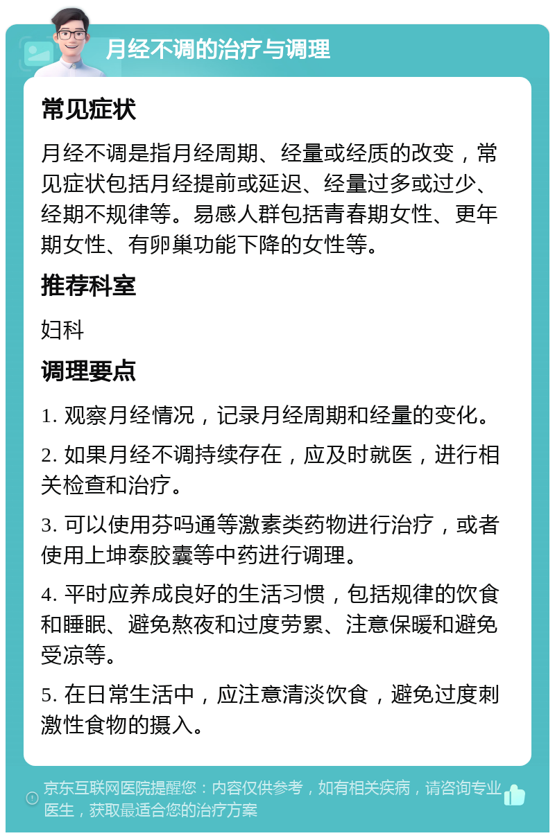 月经不调的治疗与调理 常见症状 月经不调是指月经周期、经量或经质的改变，常见症状包括月经提前或延迟、经量过多或过少、经期不规律等。易感人群包括青春期女性、更年期女性、有卵巢功能下降的女性等。 推荐科室 妇科 调理要点 1. 观察月经情况，记录月经周期和经量的变化。 2. 如果月经不调持续存在，应及时就医，进行相关检查和治疗。 3. 可以使用芬吗通等激素类药物进行治疗，或者使用上坤泰胶囊等中药进行调理。 4. 平时应养成良好的生活习惯，包括规律的饮食和睡眠、避免熬夜和过度劳累、注意保暖和避免受凉等。 5. 在日常生活中，应注意清淡饮食，避免过度刺激性食物的摄入。