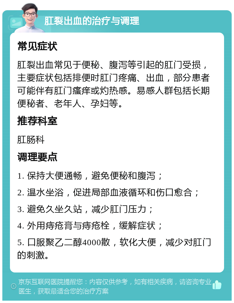 肛裂出血的治疗与调理 常见症状 肛裂出血常见于便秘、腹泻等引起的肛门受损，主要症状包括排便时肛门疼痛、出血，部分患者可能伴有肛门瘙痒或灼热感。易感人群包括长期便秘者、老年人、孕妇等。 推荐科室 肛肠科 调理要点 1. 保持大便通畅，避免便秘和腹泻； 2. 温水坐浴，促进局部血液循环和伤口愈合； 3. 避免久坐久站，减少肛门压力； 4. 外用痔疮膏与痔疮栓，缓解症状； 5. 口服聚乙二醇4000散，软化大便，减少对肛门的刺激。