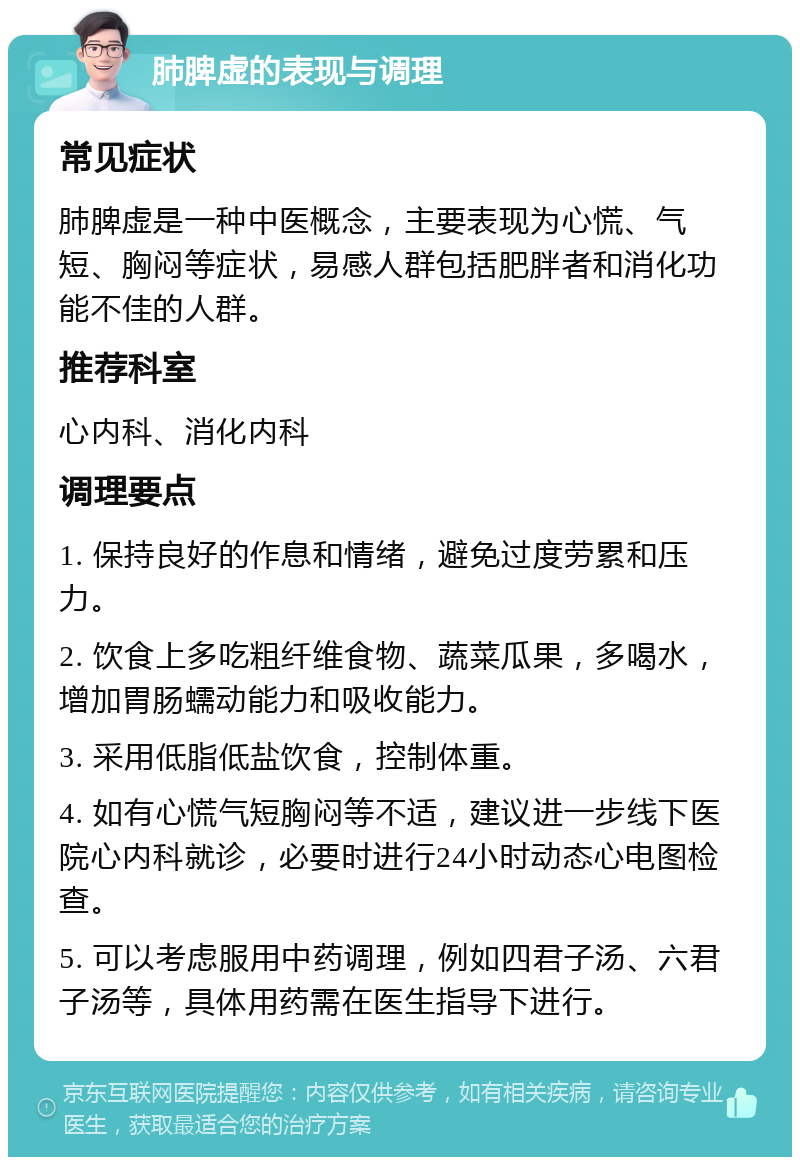 肺脾虚的表现与调理 常见症状 肺脾虚是一种中医概念，主要表现为心慌、气短、胸闷等症状，易感人群包括肥胖者和消化功能不佳的人群。 推荐科室 心内科、消化内科 调理要点 1. 保持良好的作息和情绪，避免过度劳累和压力。 2. 饮食上多吃粗纤维食物、蔬菜瓜果，多喝水，增加胃肠蠕动能力和吸收能力。 3. 采用低脂低盐饮食，控制体重。 4. 如有心慌气短胸闷等不适，建议进一步线下医院心内科就诊，必要时进行24小时动态心电图检查。 5. 可以考虑服用中药调理，例如四君子汤、六君子汤等，具体用药需在医生指导下进行。