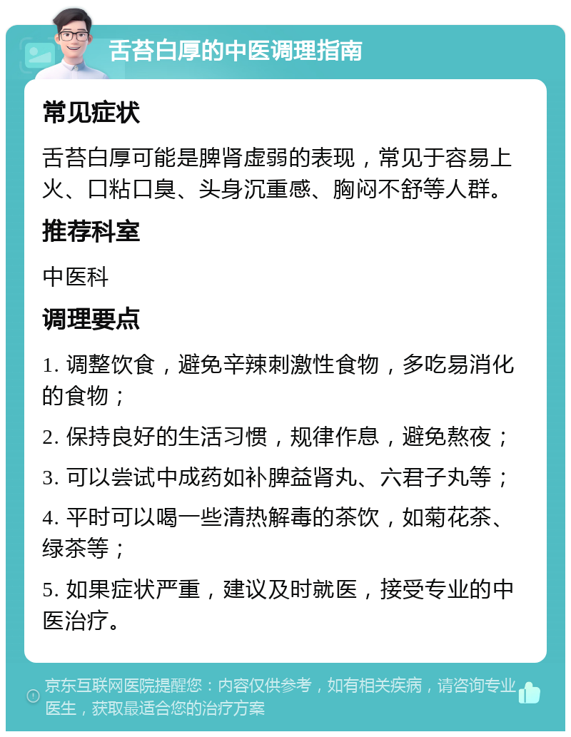 舌苔白厚的中医调理指南 常见症状 舌苔白厚可能是脾肾虚弱的表现，常见于容易上火、口粘口臭、头身沉重感、胸闷不舒等人群。 推荐科室 中医科 调理要点 1. 调整饮食，避免辛辣刺激性食物，多吃易消化的食物； 2. 保持良好的生活习惯，规律作息，避免熬夜； 3. 可以尝试中成药如补脾益肾丸、六君子丸等； 4. 平时可以喝一些清热解毒的茶饮，如菊花茶、绿茶等； 5. 如果症状严重，建议及时就医，接受专业的中医治疗。