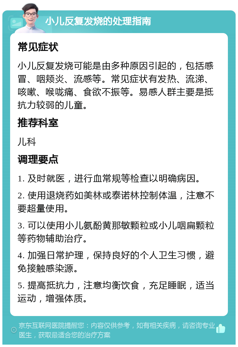 小儿反复发烧的处理指南 常见症状 小儿反复发烧可能是由多种原因引起的，包括感冒、咽颊炎、流感等。常见症状有发热、流涕、咳嗽、喉咙痛、食欲不振等。易感人群主要是抵抗力较弱的儿童。 推荐科室 儿科 调理要点 1. 及时就医，进行血常规等检查以明确病因。 2. 使用退烧药如美林或泰诺林控制体温，注意不要超量使用。 3. 可以使用小儿氨酚黄那敏颗粒或小儿咽扁颗粒等药物辅助治疗。 4. 加强日常护理，保持良好的个人卫生习惯，避免接触感染源。 5. 提高抵抗力，注意均衡饮食，充足睡眠，适当运动，增强体质。