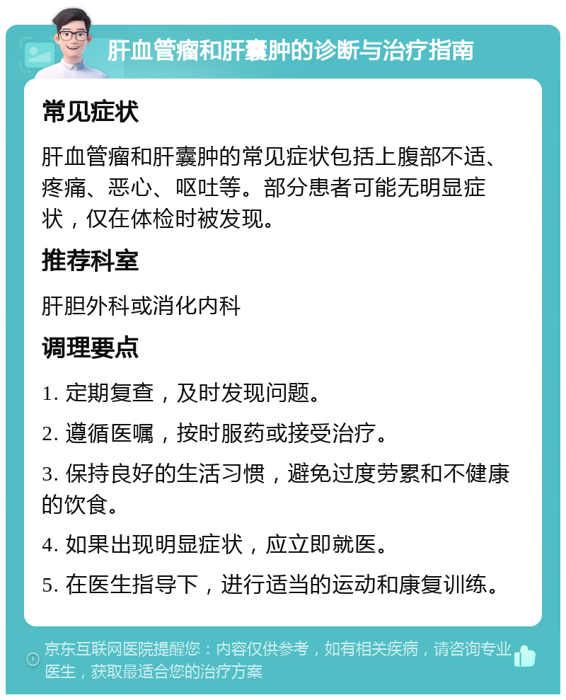 肝血管瘤和肝囊肿的诊断与治疗指南 常见症状 肝血管瘤和肝囊肿的常见症状包括上腹部不适、疼痛、恶心、呕吐等。部分患者可能无明显症状，仅在体检时被发现。 推荐科室 肝胆外科或消化内科 调理要点 1. 定期复查，及时发现问题。 2. 遵循医嘱，按时服药或接受治疗。 3. 保持良好的生活习惯，避免过度劳累和不健康的饮食。 4. 如果出现明显症状，应立即就医。 5. 在医生指导下，进行适当的运动和康复训练。