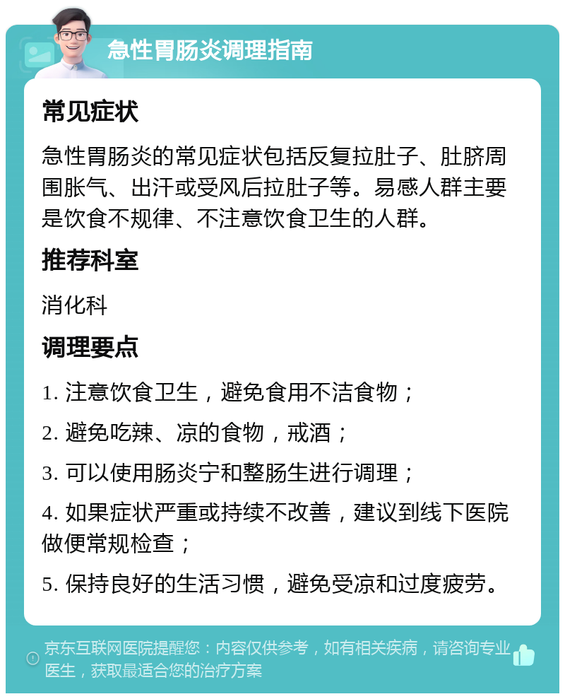 急性胃肠炎调理指南 常见症状 急性胃肠炎的常见症状包括反复拉肚子、肚脐周围胀气、出汗或受风后拉肚子等。易感人群主要是饮食不规律、不注意饮食卫生的人群。 推荐科室 消化科 调理要点 1. 注意饮食卫生，避免食用不洁食物； 2. 避免吃辣、凉的食物，戒酒； 3. 可以使用肠炎宁和整肠生进行调理； 4. 如果症状严重或持续不改善，建议到线下医院做便常规检查； 5. 保持良好的生活习惯，避免受凉和过度疲劳。