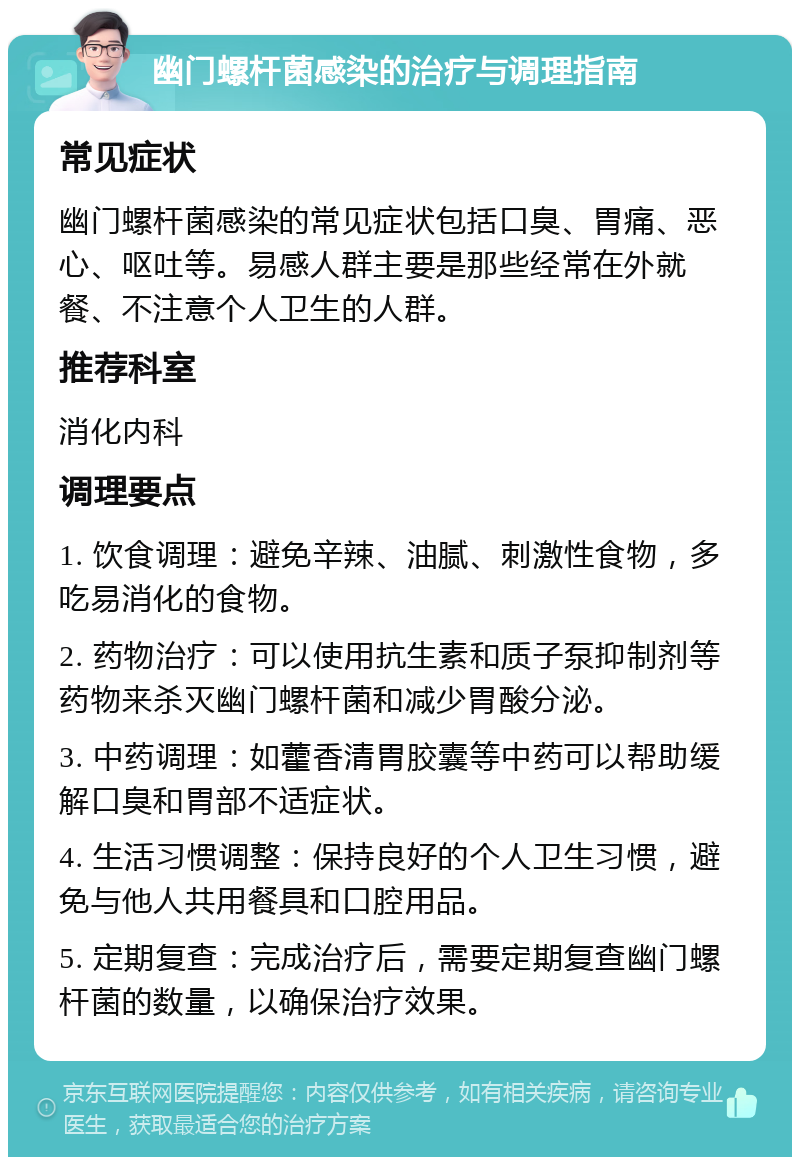 幽门螺杆菌感染的治疗与调理指南 常见症状 幽门螺杆菌感染的常见症状包括口臭、胃痛、恶心、呕吐等。易感人群主要是那些经常在外就餐、不注意个人卫生的人群。 推荐科室 消化内科 调理要点 1. 饮食调理：避免辛辣、油腻、刺激性食物，多吃易消化的食物。 2. 药物治疗：可以使用抗生素和质子泵抑制剂等药物来杀灭幽门螺杆菌和减少胃酸分泌。 3. 中药调理：如藿香清胃胶囊等中药可以帮助缓解口臭和胃部不适症状。 4. 生活习惯调整：保持良好的个人卫生习惯，避免与他人共用餐具和口腔用品。 5. 定期复查：完成治疗后，需要定期复查幽门螺杆菌的数量，以确保治疗效果。