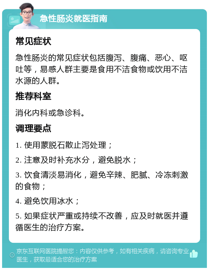 急性肠炎就医指南 常见症状 急性肠炎的常见症状包括腹泻、腹痛、恶心、呕吐等，易感人群主要是食用不洁食物或饮用不洁水源的人群。 推荐科室 消化内科或急诊科。 调理要点 1. 使用蒙脱石散止泻处理； 2. 注意及时补充水分，避免脱水； 3. 饮食清淡易消化，避免辛辣、肥腻、冷冻刺激的食物； 4. 避免饮用冰水； 5. 如果症状严重或持续不改善，应及时就医并遵循医生的治疗方案。