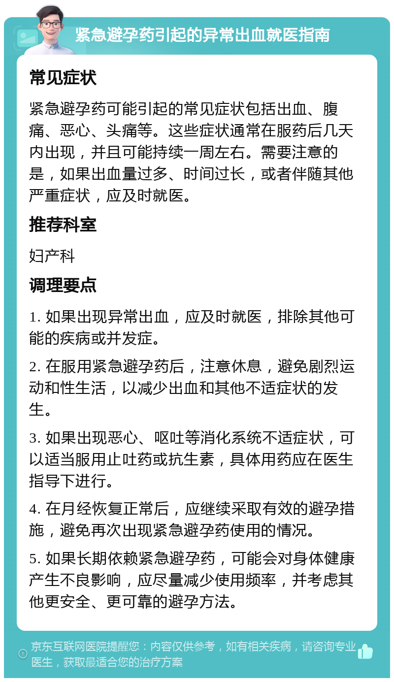 紧急避孕药引起的异常出血就医指南 常见症状 紧急避孕药可能引起的常见症状包括出血、腹痛、恶心、头痛等。这些症状通常在服药后几天内出现，并且可能持续一周左右。需要注意的是，如果出血量过多、时间过长，或者伴随其他严重症状，应及时就医。 推荐科室 妇产科 调理要点 1. 如果出现异常出血，应及时就医，排除其他可能的疾病或并发症。 2. 在服用紧急避孕药后，注意休息，避免剧烈运动和性生活，以减少出血和其他不适症状的发生。 3. 如果出现恶心、呕吐等消化系统不适症状，可以适当服用止吐药或抗生素，具体用药应在医生指导下进行。 4. 在月经恢复正常后，应继续采取有效的避孕措施，避免再次出现紧急避孕药使用的情况。 5. 如果长期依赖紧急避孕药，可能会对身体健康产生不良影响，应尽量减少使用频率，并考虑其他更安全、更可靠的避孕方法。