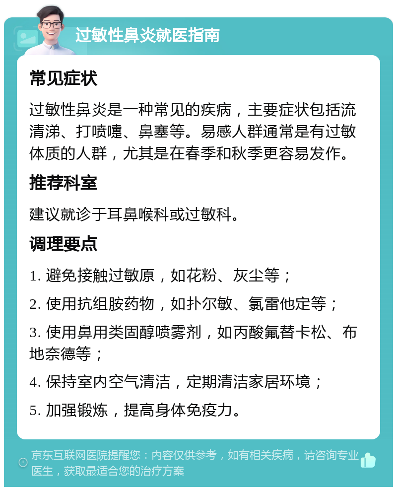 过敏性鼻炎就医指南 常见症状 过敏性鼻炎是一种常见的疾病，主要症状包括流清涕、打喷嚏、鼻塞等。易感人群通常是有过敏体质的人群，尤其是在春季和秋季更容易发作。 推荐科室 建议就诊于耳鼻喉科或过敏科。 调理要点 1. 避免接触过敏原，如花粉、灰尘等； 2. 使用抗组胺药物，如扑尔敏、氯雷他定等； 3. 使用鼻用类固醇喷雾剂，如丙酸氟替卡松、布地奈德等； 4. 保持室内空气清洁，定期清洁家居环境； 5. 加强锻炼，提高身体免疫力。