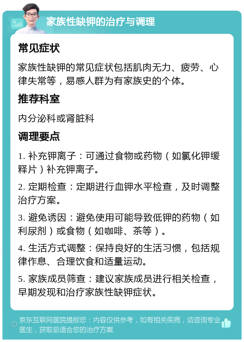 家族性缺钾的治疗与调理 常见症状 家族性缺钾的常见症状包括肌肉无力、疲劳、心律失常等，易感人群为有家族史的个体。 推荐科室 内分泌科或肾脏科 调理要点 1. 补充钾离子：可通过食物或药物（如氯化钾缓释片）补充钾离子。 2. 定期检查：定期进行血钾水平检查，及时调整治疗方案。 3. 避免诱因：避免使用可能导致低钾的药物（如利尿剂）或食物（如咖啡、茶等）。 4. 生活方式调整：保持良好的生活习惯，包括规律作息、合理饮食和适量运动。 5. 家族成员筛查：建议家族成员进行相关检查，早期发现和治疗家族性缺钾症状。