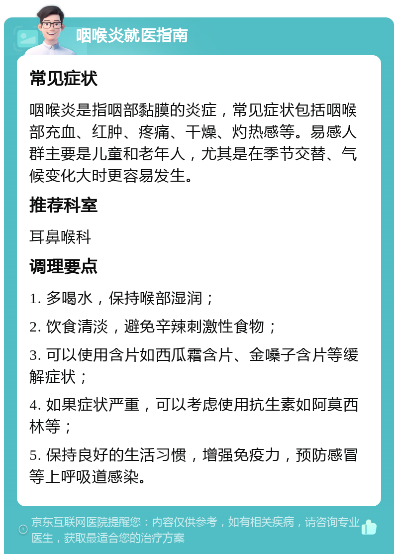 咽喉炎就医指南 常见症状 咽喉炎是指咽部黏膜的炎症，常见症状包括咽喉部充血、红肿、疼痛、干燥、灼热感等。易感人群主要是儿童和老年人，尤其是在季节交替、气候变化大时更容易发生。 推荐科室 耳鼻喉科 调理要点 1. 多喝水，保持喉部湿润； 2. 饮食清淡，避免辛辣刺激性食物； 3. 可以使用含片如西瓜霜含片、金嗓子含片等缓解症状； 4. 如果症状严重，可以考虑使用抗生素如阿莫西林等； 5. 保持良好的生活习惯，增强免疫力，预防感冒等上呼吸道感染。