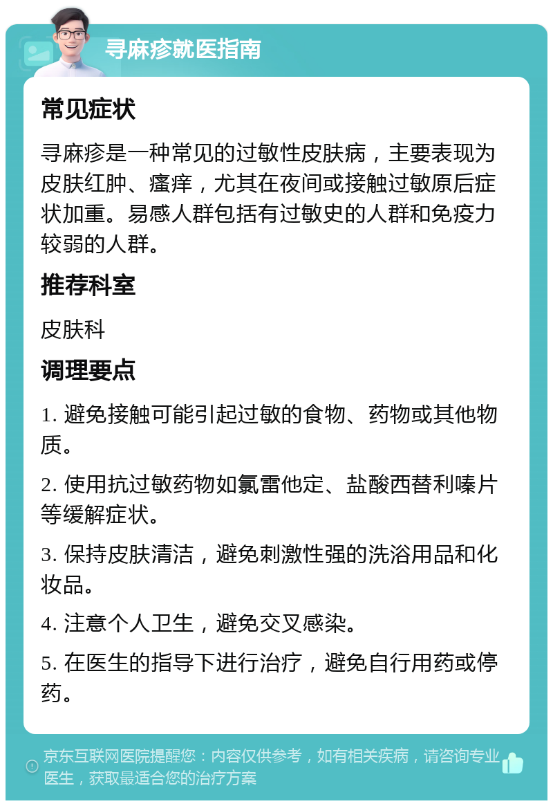 寻麻疹就医指南 常见症状 寻麻疹是一种常见的过敏性皮肤病，主要表现为皮肤红肿、瘙痒，尤其在夜间或接触过敏原后症状加重。易感人群包括有过敏史的人群和免疫力较弱的人群。 推荐科室 皮肤科 调理要点 1. 避免接触可能引起过敏的食物、药物或其他物质。 2. 使用抗过敏药物如氯雷他定、盐酸西替利嗪片等缓解症状。 3. 保持皮肤清洁，避免刺激性强的洗浴用品和化妆品。 4. 注意个人卫生，避免交叉感染。 5. 在医生的指导下进行治疗，避免自行用药或停药。