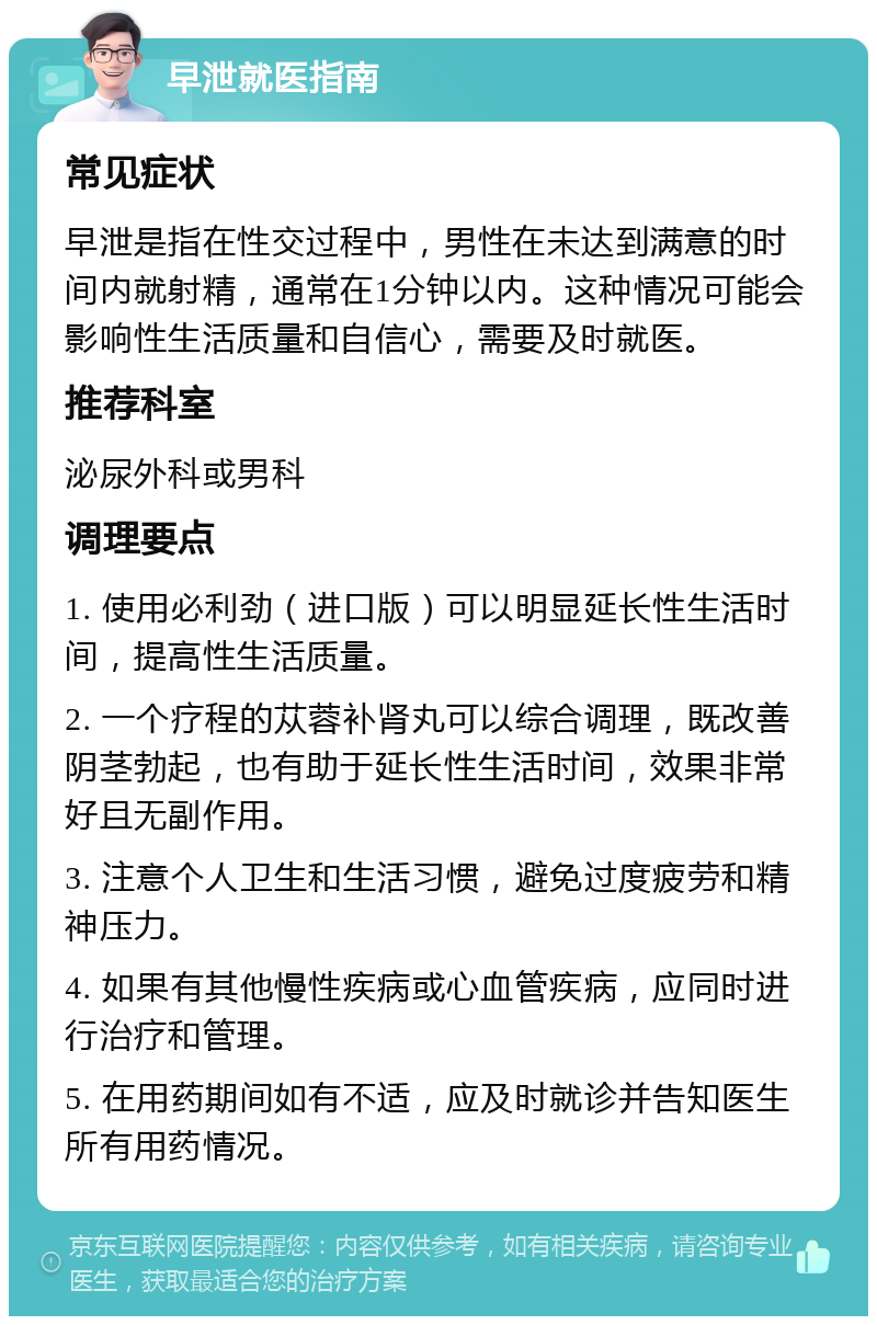 早泄就医指南 常见症状 早泄是指在性交过程中，男性在未达到满意的时间内就射精，通常在1分钟以内。这种情况可能会影响性生活质量和自信心，需要及时就医。 推荐科室 泌尿外科或男科 调理要点 1. 使用必利劲（进口版）可以明显延长性生活时间，提高性生活质量。 2. 一个疗程的苁蓉补肾丸可以综合调理，既改善阴茎勃起，也有助于延长性生活时间，效果非常好且无副作用。 3. 注意个人卫生和生活习惯，避免过度疲劳和精神压力。 4. 如果有其他慢性疾病或心血管疾病，应同时进行治疗和管理。 5. 在用药期间如有不适，应及时就诊并告知医生所有用药情况。