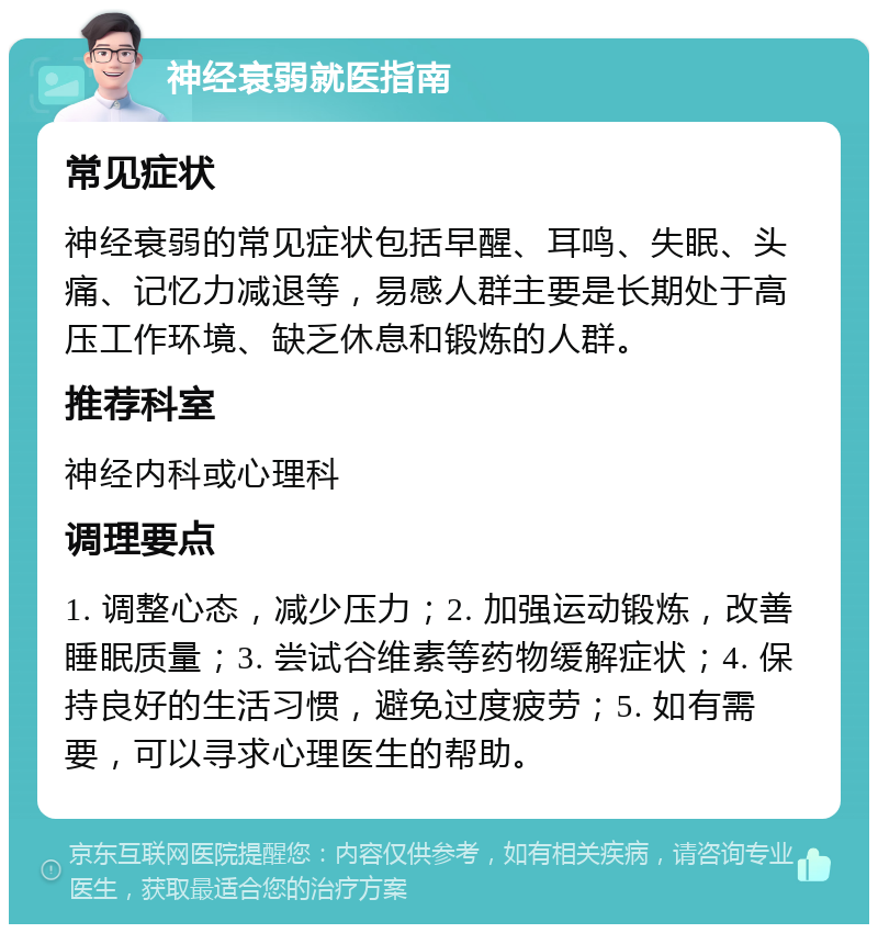 神经衰弱就医指南 常见症状 神经衰弱的常见症状包括早醒、耳鸣、失眠、头痛、记忆力减退等，易感人群主要是长期处于高压工作环境、缺乏休息和锻炼的人群。 推荐科室 神经内科或心理科 调理要点 1. 调整心态，减少压力；2. 加强运动锻炼，改善睡眠质量；3. 尝试谷维素等药物缓解症状；4. 保持良好的生活习惯，避免过度疲劳；5. 如有需要，可以寻求心理医生的帮助。