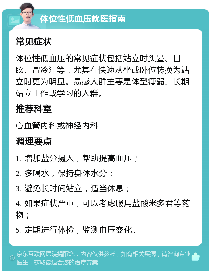 体位性低血压就医指南 常见症状 体位性低血压的常见症状包括站立时头晕、目眩、冒冷汗等，尤其在快速从坐或卧位转换为站立时更为明显。易感人群主要是体型瘦弱、长期站立工作或学习的人群。 推荐科室 心血管内科或神经内科 调理要点 1. 增加盐分摄入，帮助提高血压； 2. 多喝水，保持身体水分； 3. 避免长时间站立，适当休息； 4. 如果症状严重，可以考虑服用盐酸米多君等药物； 5. 定期进行体检，监测血压变化。