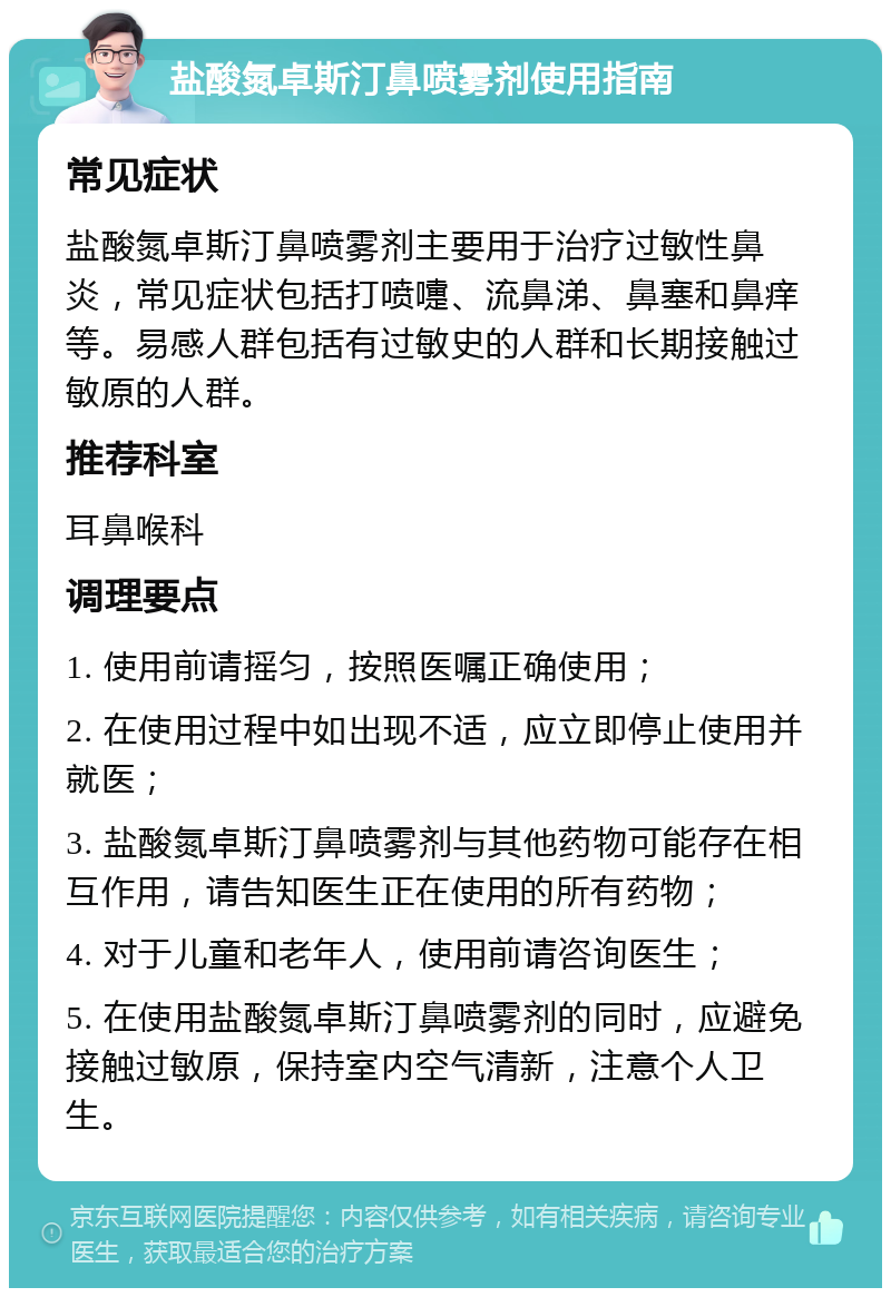 盐酸氮卓斯汀鼻喷雾剂使用指南 常见症状 盐酸氮卓斯汀鼻喷雾剂主要用于治疗过敏性鼻炎，常见症状包括打喷嚏、流鼻涕、鼻塞和鼻痒等。易感人群包括有过敏史的人群和长期接触过敏原的人群。 推荐科室 耳鼻喉科 调理要点 1. 使用前请摇匀，按照医嘱正确使用； 2. 在使用过程中如出现不适，应立即停止使用并就医； 3. 盐酸氮卓斯汀鼻喷雾剂与其他药物可能存在相互作用，请告知医生正在使用的所有药物； 4. 对于儿童和老年人，使用前请咨询医生； 5. 在使用盐酸氮卓斯汀鼻喷雾剂的同时，应避免接触过敏原，保持室内空气清新，注意个人卫生。