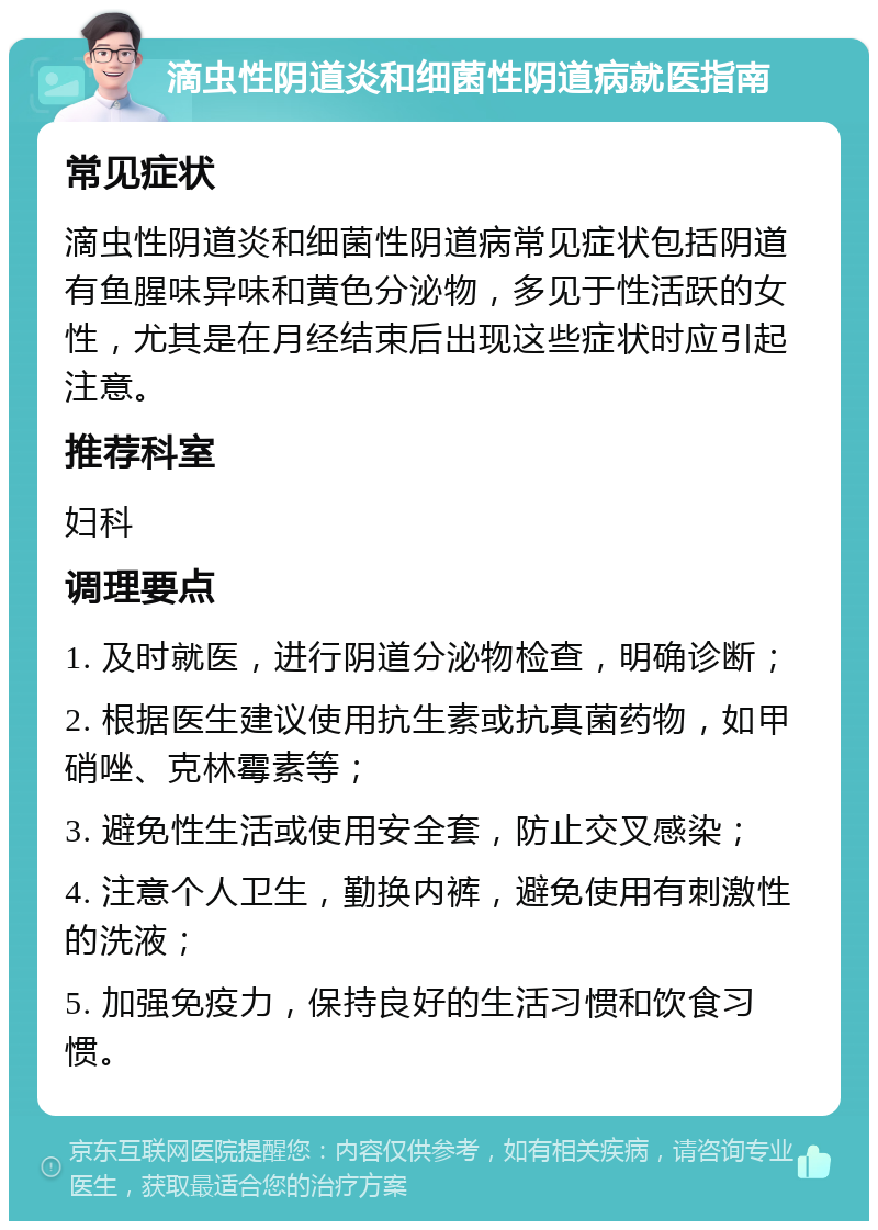 滴虫性阴道炎和细菌性阴道病就医指南 常见症状 滴虫性阴道炎和细菌性阴道病常见症状包括阴道有鱼腥味异味和黄色分泌物，多见于性活跃的女性，尤其是在月经结束后出现这些症状时应引起注意。 推荐科室 妇科 调理要点 1. 及时就医，进行阴道分泌物检查，明确诊断； 2. 根据医生建议使用抗生素或抗真菌药物，如甲硝唑、克林霉素等； 3. 避免性生活或使用安全套，防止交叉感染； 4. 注意个人卫生，勤换内裤，避免使用有刺激性的洗液； 5. 加强免疫力，保持良好的生活习惯和饮食习惯。