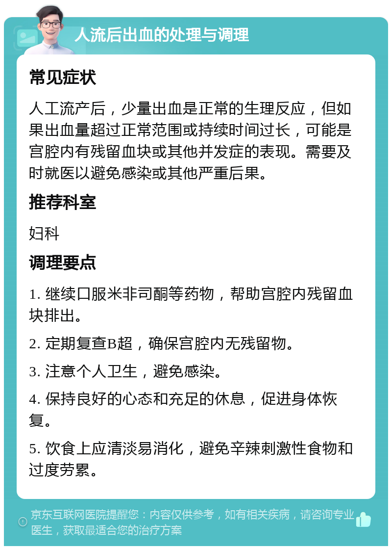 人流后出血的处理与调理 常见症状 人工流产后，少量出血是正常的生理反应，但如果出血量超过正常范围或持续时间过长，可能是宫腔内有残留血块或其他并发症的表现。需要及时就医以避免感染或其他严重后果。 推荐科室 妇科 调理要点 1. 继续口服米非司酮等药物，帮助宫腔内残留血块排出。 2. 定期复查B超，确保宫腔内无残留物。 3. 注意个人卫生，避免感染。 4. 保持良好的心态和充足的休息，促进身体恢复。 5. 饮食上应清淡易消化，避免辛辣刺激性食物和过度劳累。