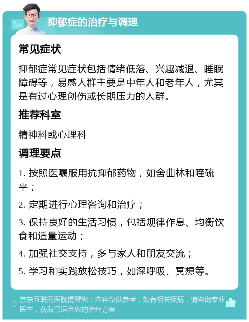 抑郁症的治疗与调理 常见症状 抑郁症常见症状包括情绪低落、兴趣减退、睡眠障碍等，易感人群主要是中年人和老年人，尤其是有过心理创伤或长期压力的人群。 推荐科室 精神科或心理科 调理要点 1. 按照医嘱服用抗抑郁药物，如舍曲林和喹硫平； 2. 定期进行心理咨询和治疗； 3. 保持良好的生活习惯，包括规律作息、均衡饮食和适量运动； 4. 加强社交支持，多与家人和朋友交流； 5. 学习和实践放松技巧，如深呼吸、冥想等。