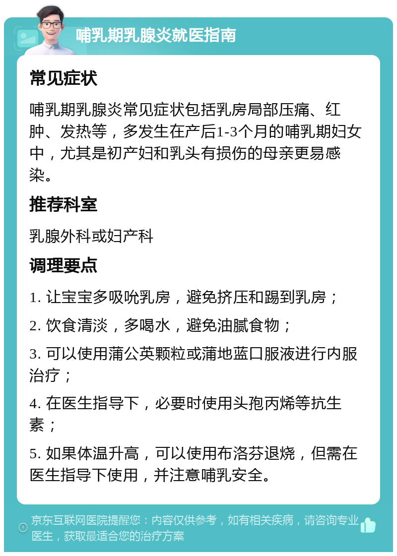 哺乳期乳腺炎就医指南 常见症状 哺乳期乳腺炎常见症状包括乳房局部压痛、红肿、发热等，多发生在产后1-3个月的哺乳期妇女中，尤其是初产妇和乳头有损伤的母亲更易感染。 推荐科室 乳腺外科或妇产科 调理要点 1. 让宝宝多吸吮乳房，避免挤压和踢到乳房； 2. 饮食清淡，多喝水，避免油腻食物； 3. 可以使用蒲公英颗粒或蒲地蓝口服液进行内服治疗； 4. 在医生指导下，必要时使用头孢丙烯等抗生素； 5. 如果体温升高，可以使用布洛芬退烧，但需在医生指导下使用，并注意哺乳安全。